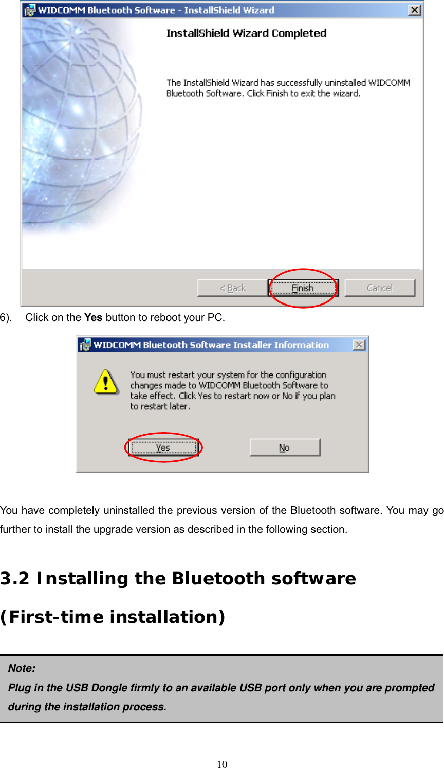  6).  Click on the Yes button to reboot your PC.   You have completely uninstalled the previous version of the Bluetooth software. You may go further to install the upgrade version as described in the following section.  3.2 Installing the Bluetooth software (First-time installation)      Note: Plug in the USB Dongle firmly to an available USB port only whenyou are prompted during the installation process.  10 
