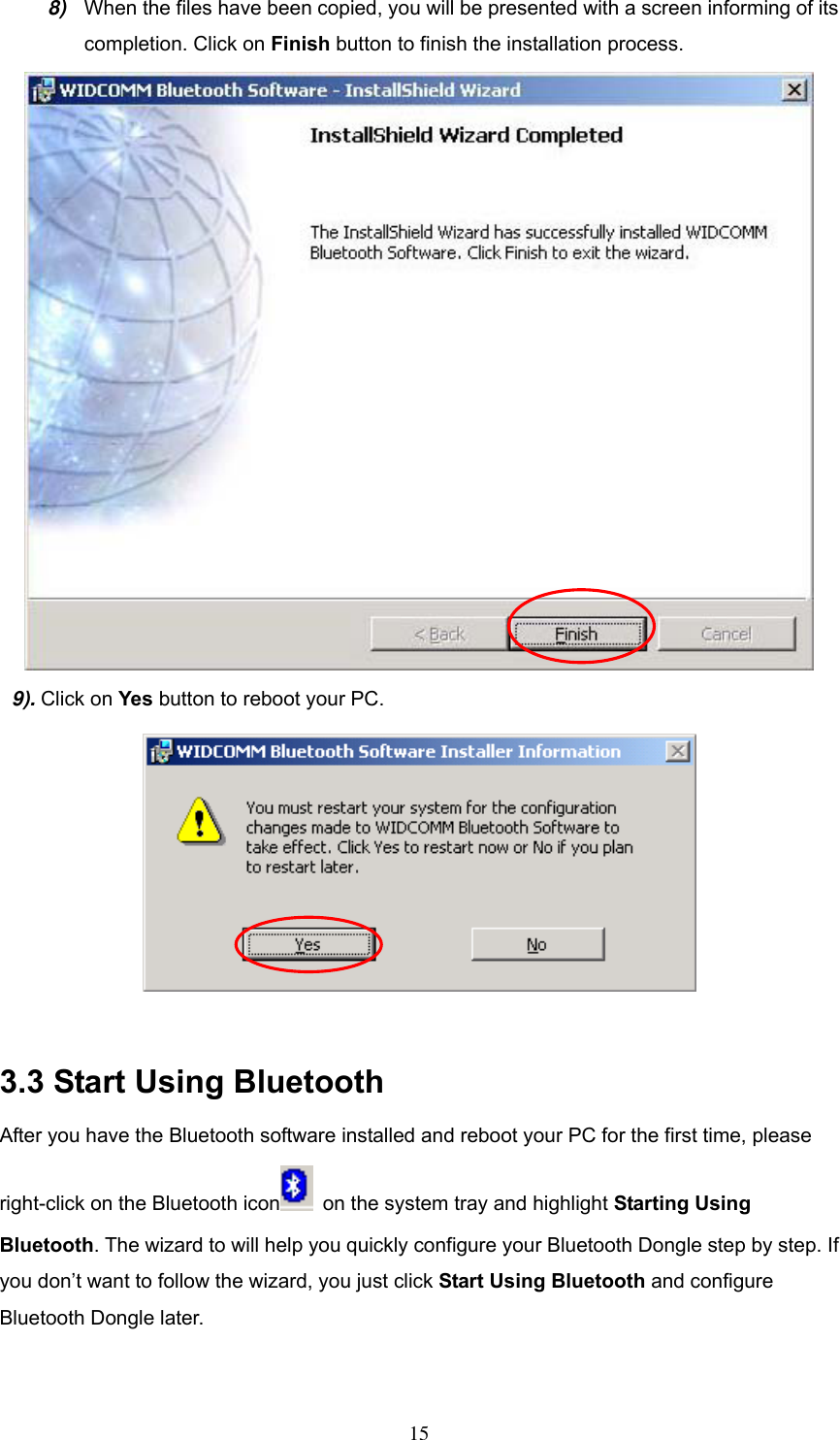 8)  When the files have been copied, you will be presented with a screen informing of its completion. Click on Finish button to finish the installation process.  9). Click on Yes button to reboot your PC.   3.3 Start Using Bluetooth After you have the Bluetooth software installed and reboot your PC for the first time, please right-click on the Bluetooth icon   on the system tray and highlight Starting Using Bluetooth. The wizard to will help you quickly configure your Bluetooth Dongle step by step. If you don’t want to follow the wizard, you just click Start Using Bluetooth and configure Bluetooth Dongle later.  15 