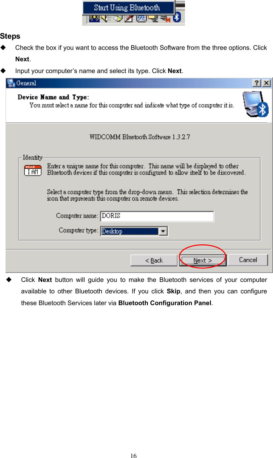  Steps   Check the box if you want to access the Bluetooth Software from the three options. Click Next.   Input your computer’s name and select its type. Click Next.    Click Next button will guide you to make the Bluetooth services of your computer available to other Bluetooth devices. If you click Skip, and then you can configure these Bluetooth Services later via Bluetooth Configuration Panel.    16 