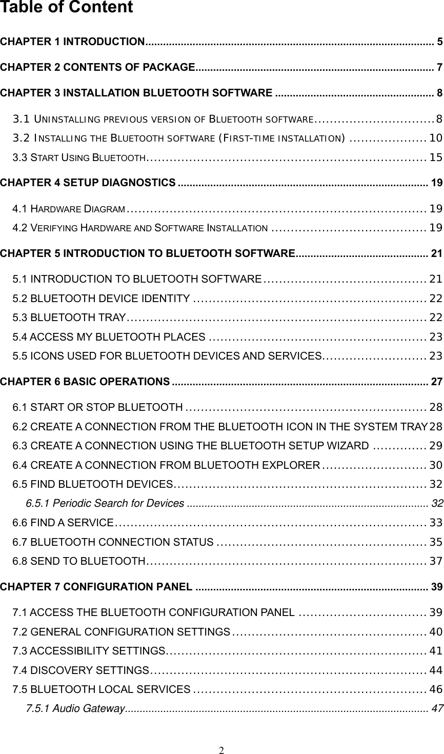 Table of Content CHAPTER 1 INTRODUCTION.................................................................................................. 5 CHAPTER 2 CONTENTS OF PACKAGE................................................................................. 7 CHAPTER 3 INSTALLATION BLUETOOTH SOFTWARE ...................................................... 8 3.1 UNINSTALLING PREVIOUS VERSION OF BLUETOOTH SOFTWARE...............................8 3.2 INSTALLING THE BLUETOOTH SOFTWARE (FIRST-TIME INSTALLATION) ....................10 3.3 START USING BLUETOOTH........................................................................15 CHAPTER 4 SETUP DIAGNOSTICS ..................................................................................... 19 4.1 HARDWARE DIAGRAM .............................................................................19 4.2 VERIFYING HARDWARE AND SOFTWARE INSTALLATION ........................................19 CHAPTER 5 INTRODUCTION TO BLUETOOTH SOFTWARE............................................. 21 5.1 INTRODUCTION TO BLUETOOTH SOFTWARE..........................................21 5.2 BLUETOOTH DEVICE IDENTITY ............................................................22 5.3 BLUETOOTH TRAY.............................................................................22 5.4 ACCESS MY BLUETOOTH PLACES ........................................................23 5.5 ICONS USED FOR BLUETOOTH DEVICES AND SERVICES...........................23 CHAPTER 6 BASIC OPERATIONS ....................................................................................... 27 6.1 START OR STOP BLUETOOTH ..............................................................28 6.2 CREATE A CONNECTION FROM THE BLUETOOTH ICON IN THE SYSTEM TRAY 28 6.3 CREATE A CONNECTION USING THE BLUETOOTH SETUP WIZARD ..............29 6.4 CREATE A CONNECTION FROM BLUETOOTH EXPLORER ...........................30 6.5 FIND BLUETOOTH DEVICES.................................................................32 6.5.1 Periodic Search for Devices .................................................................................. 32 6.6 FIND A SERVICE................................................................................33 6.7 BLUETOOTH CONNECTION STATUS ......................................................35 6.8 SEND TO BLUETOOTH........................................................................37 CHAPTER 7 CONFIGURATION PANEL ............................................................................... 39 7.1 ACCESS THE BLUETOOTH CONFIGURATION PANEL .................................39 7.2 GENERAL CONFIGURATION SETTINGS ..................................................40 7.3 ACCESSIBILITY SETTINGS...................................................................41 7.4 DISCOVERY SETTINGS.......................................................................44 7.5 BLUETOOTH LOCAL SERVICES ............................................................46 7.5.1 Audio Gateway....................................................................................................... 47  2 
