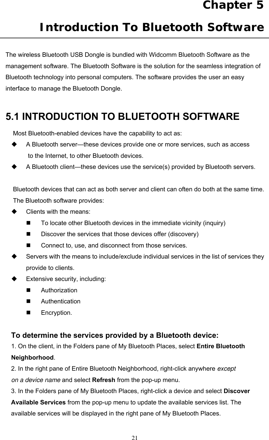 Chapter 5  Introduction To Bluetooth Software  The wireless Bluetooth USB Dongle is bundled with Widcomm Bluetooth Software as the management software. The Bluetooth Software is the solution for the seamless integration of Bluetooth technology into personal computers. The software provides the user an easy interface to manage the Bluetooth Dongle.    5.1 INTRODUCTION TO BLUETOOTH SOFTWARE Most Bluetooth-enabled devices have the capability to act as:   A Bluetooth server—these devices provide one or more services, such as access to the Internet, to other Bluetooth devices.   A Bluetooth client—these devices use the service(s) provided by Bluetooth servers.  Bluetooth devices that can act as both server and client can often do both at the same time. The Bluetooth software provides:   Clients with the means:   To locate other Bluetooth devices in the immediate vicinity (inquiry)   Discover the services that those devices offer (discovery)   Connect to, use, and disconnect from those services.   Servers with the means to include/exclude individual services in the list of services they provide to clients.   Extensive security, including:   Authorization   Authentication   Encryption.  To determine the services provided by a Bluetooth device: 1. On the client, in the Folders pane of My Bluetooth Places, select Entire Bluetooth Neighborhood. 2. In the right pane of Entire Bluetooth Neighborhood, right-click anywhere except on a device name and select Refresh from the pop-up menu. 3. In the Folders pane of My Bluetooth Places, right-click a device and select Discover Available Services from the pop-up menu to update the available services list. The available services will be displayed in the right pane of My Bluetooth Places.  21 