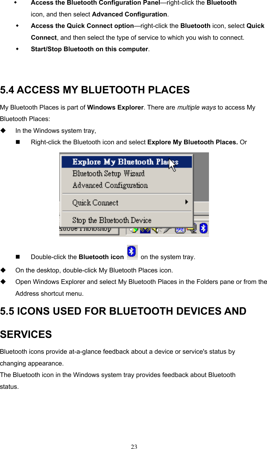    Access the Bluetooth Configuration Panel—right-click the Bluetooth  icon, and then select Advanced Configuration.   Access the Quick Connect option—right-click the Bluetooth icon, select Quick Connect, and then select the type of service to which you wish to connect.   Start/Stop Bluetooth on this computer.   5.4 ACCESS MY BLUETOOTH PLACES My Bluetooth Places is part of Windows Explorer. There are multiple ways to access My Bluetooth Places:     In the Windows system tray,     Right-click the Bluetooth icon and select Explore My Bluetooth Places. Or    Double-click the Bluetooth icon   on the system tray.   On the desktop, double-click My Bluetooth Places icon.     Open Windows Explorer and select My Bluetooth Places in the Folders pane or from the Address shortcut menu. 5.5 ICONS USED FOR BLUETOOTH DEVICES AND SERVICES Bluetooth icons provide at-a-glance feedback about a device or service&apos;s status by changing appearance. The Bluetooth icon in the Windows system tray provides feedback about Bluetooth status.     23 