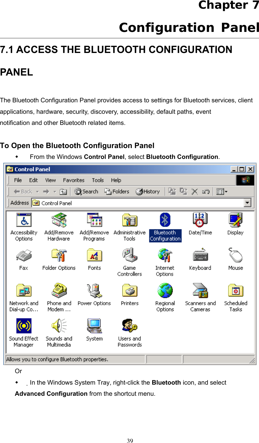 Chapter 7  Configuration Panel 7.1 ACCESS THE BLUETOOTH CONFIGURATION PANEL  The Bluetooth Configuration Panel provides access to settings for Bluetooth services, client applications, hardware, security, discovery, accessibility, default paths, event notification and other Bluetooth related items.  To Open the Bluetooth Configuration Panel   From the Windows Control Panel, select Bluetooth Configuration.  Or   In the Windows System Tray, right-click the Bluetooth icon, and select Advanced Configuration from the shortcut menu.  39 