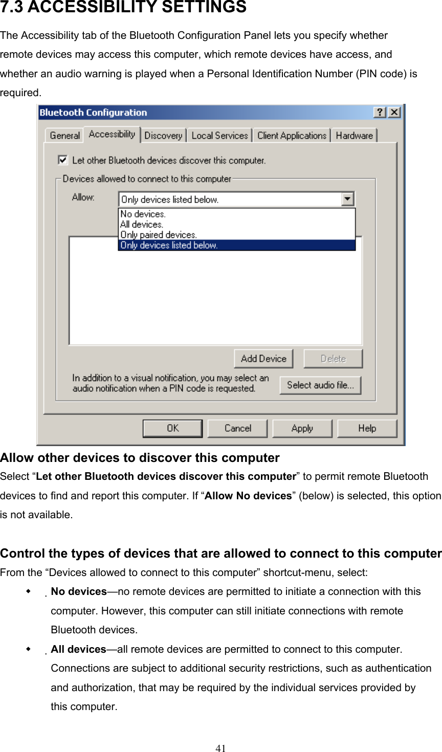 7.3 ACCESSIBILITY SETTINGS The Accessibility tab of the Bluetooth Configuration Panel lets you specify whether remote devices may access this computer, which remote devices have access, and whether an audio warning is played when a Personal Identification Number (PIN code) is required.  Allow other devices to discover this computer Select “Let other Bluetooth devices discover this computer” to permit remote Bluetooth devices to find and report this computer. If “Allow No devices” (below) is selected, this option is not available.  Control the types of devices that are allowed to connect to this computer From the “Devices allowed to connect to this computer” shortcut-menu, select:   No devices—no remote devices are permitted to initiate a connection with this computer. However, this computer can still initiate connections with remote Bluetooth devices.   All devices—all remote devices are permitted to connect to this computer. Connections are subject to additional security restrictions, such as authentication and authorization, that may be required by the individual services provided by this computer.  41 
