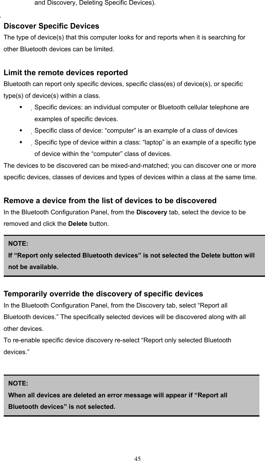and Discovery, Deleting Specific Devices).  Discover Specific Devices The type of device(s) that this computer looks for and reports when it is searching for other Bluetooth devices can be limited.  Limit the remote devices reported Bluetooth can report only specific devices, specific class(es) of device(s), or specific type(s) of device(s) within a class.   Specific devices: an individual computer or Bluetooth cellular telephone are examples of specific devices.   Specific class of device: “computer” is an example of a class of devices   Specific type of device within a class: “laptop” is an example of a specific type of device within the “computer” class of devices. The devices to be discovered can be mixed-and-matched; you can discover one or more specific devices, classes of devices and types of devices within a class at the same time.  Remove a device from the list of devices to be discovered In the Bluetooth Configuration Panel, from the Discovery tab, select the device to be removed and click the Delete button.      NOTE: If “Report only selected Bluetooth devices” is not selected the Delete button will not be available. Temporarily override the discovery of specific devices In the Bluetooth Configuration Panel, from the Discovery tab, select “Report all Bluetooth devices.” The specifically selected devices will be discovered along with all other devices. To re-enable specific device discovery re-select “Report only selected Bluetooth devices.”       NOTE:  When all devices are deleted an error message will appear if “Report all Bluetooth devices” is not selected.   45 