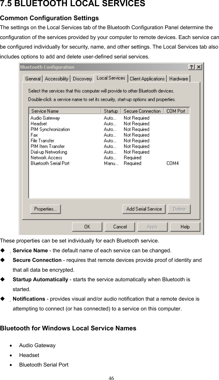 7.5 BLUETOOTH LOCAL SERVICES Common Configuration Settings The settings on the Local Services tab of the Bluetooth Configuration Panel determine the configuration of the services provided by your computer to remote devices. Each service can be configured individually for security, name, and other settings. The Local Services tab also includes options to add and delete user-defined serial services.  These properties can be set individually for each Bluetooth service.   Service Name - the default name of each service can be changed.   Secure Connection - requires that remote devices provide proof of identity and that all data be encrypted.   Startup Automatically - starts the service automatically when Bluetooth is started.   Notifications - provides visual and/or audio notification that a remote device is attempting to connect (or has connected) to a service on this computer.  Bluetooth for Windows Local Service Names •  Audio Gateway •  Headset  •  Bluetooth Serial Port  46 