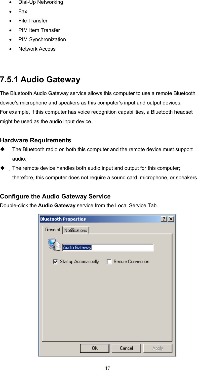 •  Dial-Up Networking •  Fax •  File Transfer •  PIM Item Transfer •  PIM Synchronization •  Network Access  7.5.1 Audio Gateway The Bluetooth Audio Gateway service allows this computer to use a remote Bluetooth device’s microphone and speakers as this computer’s input and output devices. For example, if this computer has voice recognition capabilities, a Bluetooth headset might be used as the audio input device.  Hardware Requirements   The Bluetooth radio on both this computer and the remote device must support audio.   The remote device handles both audio input and output for this computer; therefore, this computer does not require a sound card, microphone, or speakers.  Configure the Audio Gateway Service Double-click the Audio Gateway service from the Local Service Tab.   47 