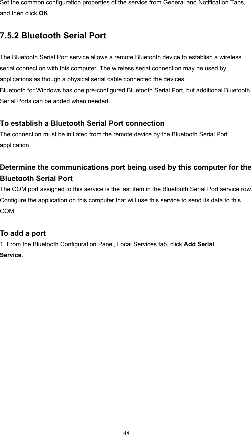 Set the common configuration properties of the service from General and Notification Tabs, and then click OK.  7.5.2 Bluetooth Serial Port  The Bluetooth Serial Port service allows a remote Bluetooth device to establish a wireless serial connection with this computer. The wireless serial connection may be used by applications as though a physical serial cable connected the devices. Bluetooth for Windows has one pre-configured Bluetooth Serial Port, but additional Bluetooth Serial Ports can be added when needed.  To establish a Bluetooth Serial Port connection The connection must be initiated from the remote device by the Bluetooth Serial Port application.  Determine the communications port being used by this computer for the Bluetooth Serial Port The COM port assigned to this service is the last item in the Bluetooth Serial Port service row. Configure the application on this computer that will use this service to send its data to this COM.  To add a port 1. From the Bluetooth Configuration Panel, Local Services tab, click Add Serial Service.  48 