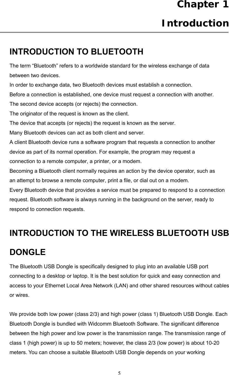  Chapter 1  Introduction  INTRODUCTION TO BLUETOOTH The term “Bluetooth” refers to a worldwide standard for the wireless exchange of data between two devices. In order to exchange data, two Bluetooth devices must establish a connection. Before a connection is established, one device must request a connection with another. The second device accepts (or rejects) the connection. The originator of the request is known as the client. The device that accepts (or rejects) the request is known as the server. Many Bluetooth devices can act as both client and server. A client Bluetooth device runs a software program that requests a connection to another device as part of its normal operation. For example, the program may request a connection to a remote computer, a printer, or a modem. Becoming a Bluetooth client normally requires an action by the device operator, such as an attempt to browse a remote computer, print a file, or dial out on a modem. Every Bluetooth device that provides a service must be prepared to respond to a connection request. Bluetooth software is always running in the background on the server, ready to respond to connection requests.  INTRODUCTION TO THE WIRELESS BLUETOOTH USB DONGLE The Bluetooth USB Dongle is specifically designed to plug into an available USB port connecting to a desktop or laptop. It is the best solution for quick and easy connection and access to your Ethernet Local Area Network (LAN) and other shared resources without cables or wires.    We provide both low power (class 2/3) and high power (class 1) Bluetooth USB Dongle. Each Bluetooth Dongle is bundled with Widcomm Bluetooth Software. The significant difference between the high power and low power is the transmission range. The transmission range of class 1 (high power) is up to 50 meters; however, the class 2/3 (low power) is about 10-20 meters. You can choose a suitable Bluetooth USB Dongle depends on your working  5 
