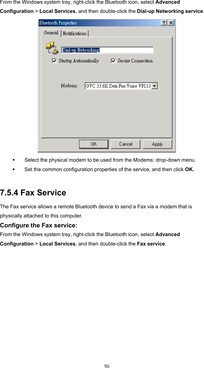 From the Windows system tray, right-click the Bluetooth icon, select Advanced Configuration &gt; Local Services, and then double-click the Dial-up Networking service.    Select the physical modem to be used from the Modems: drop-down menu.   Set the common configuration properties of the service, and then click OK.  7.5.4 Fax Service The Fax service allows a remote Bluetooth device to send a Fax via a modem that is physically attached to this computer. Configure the Fax service: From the Windows system tray, right-click the Bluetooth icon, select Advanced Configuration &gt; Local Services, and then double-click the Fax service.  50 
