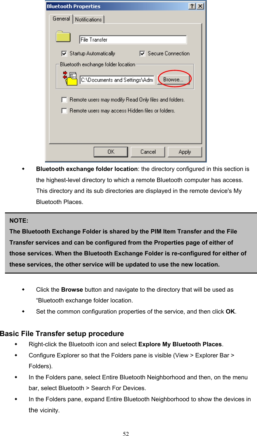    Bluetooth exchange folder location: the directory configured in this section is the highest-level directory to which a remote Bluetooth computer has access. This directory and its sub directories are displayed in the remote device&apos;s My Bluetooth Places.        NOTE:  The Bluetooth Exchange Folder is shared by the PIM Item Transfer and the File Transfer services and can be configured from the Properties page of either of those services. When the Bluetooth Exchange Folder is re-configured for either of these services, the other service will be updated to use the new location.   Click the Browse button and navigate to the directory that will be used as “Bluetooth exchange folder location.   Set the common configuration properties of the service, and then click OK.  Basic File Transfer setup procedure   Right-click the Bluetooth icon and select Explore My Bluetooth Places.   Configure Explorer so that the Folders pane is visible (View &gt; Explorer Bar &gt; Folders).   In the Folders pane, select Entire Bluetooth Neighborhood and then, on the menu bar, select Bluetooth &gt; Search For Devices.   In the Folders pane, expand Entire Bluetooth Neighborhood to show the devices in the vicinity.  52 