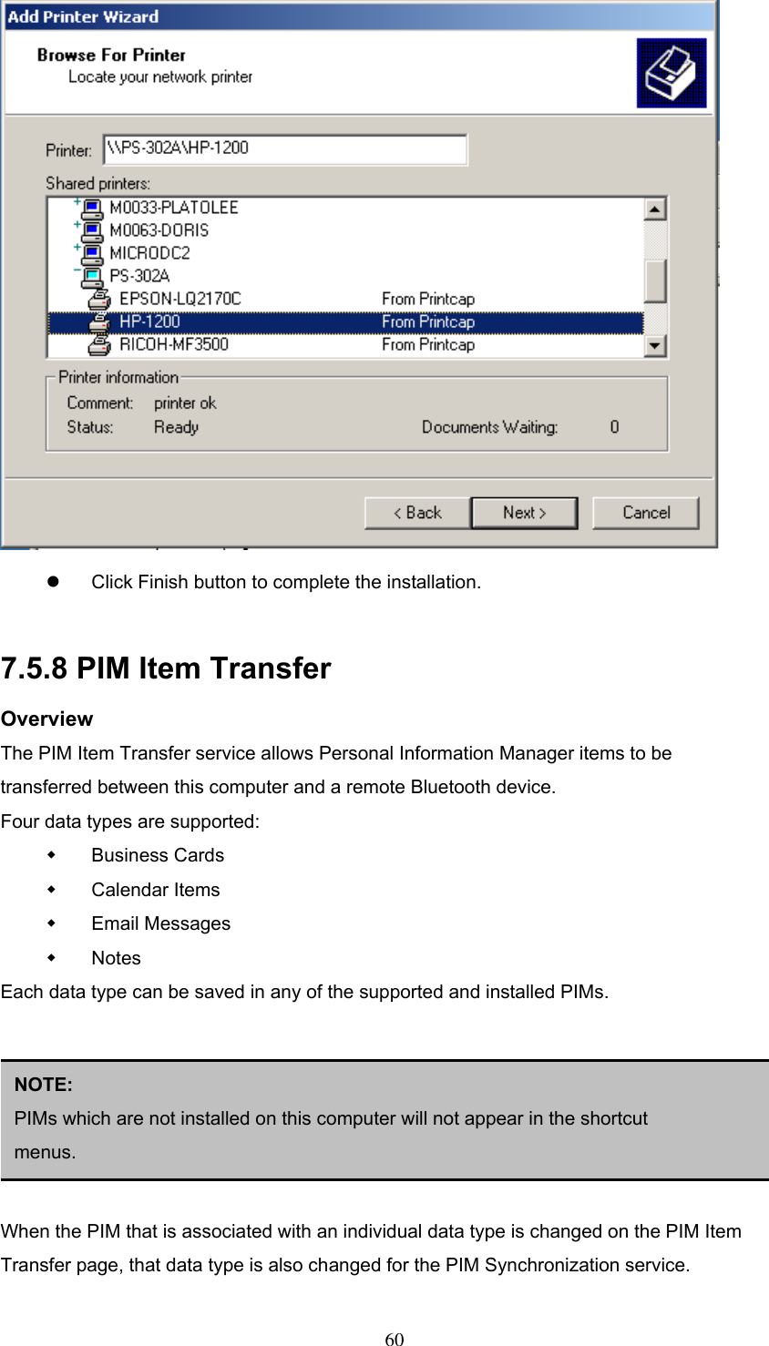    Click Finish button to complete the installation.    7.5.8 PIM Item Transfer Overview The PIM Item Transfer service allows Personal Information Manager items to be transferred between this computer and a remote Bluetooth device. Four data types are supported:   Business Cards   Calendar Items   Email Messages   Notes Each data type can be saved in any of the supported and installed PIMs.       NOTE:  PIMs which are not installed on this computer will not appear in the shortcut menus. When the PIM that is associated with an individual data type is changed on the PIM Item Transfer page, that data type is also changed for the PIM Synchronization service.  60 
