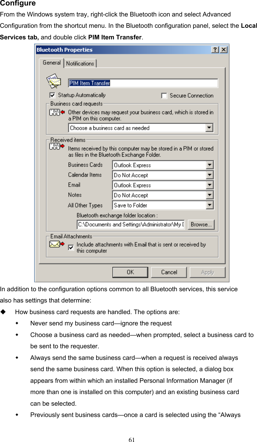  Configure From the Windows system tray, right-click the Bluetooth icon and select Advanced Configuration from the shortcut menu. In the Bluetooth configuration panel, select the Local Services tab, and double click PIM Item Transfer.  In addition to the configuration options common to all Bluetooth services, this service also has settings that determine:   How business card requests are handled. The options are:   Never send my business card—ignore the request   Choose a business card as needed—when prompted, select a business card to be sent to the requester.   Always send the same business card—when a request is received always send the same business card. When this option is selected, a dialog box appears from within which an installed Personal Information Manager (if more than one is installed on this computer) and an existing business card can be selected.   Previously sent business cards—once a card is selected using the “Always  61 