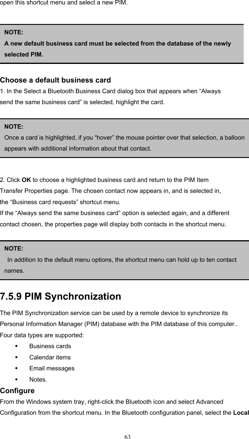 open this shortcut menu and select a new PIM.       Choose a default business card 1. In the Select a Bluetooth Business Card dialog box that appears when “Always send the same business card” is selected, highlight the card.       2. Click OK to choose a highlighted business card and return to the PIM Item Transfer Properties page. The chosen contact now appears in, and is selected in, the “Business card requests” shortcut menu. If the “Always send the same business card” option is selected again, and a different contact chosen, the properties page will display both contacts in the shortcut menu.      NOTE:  A new default business card must be selected from the database of the newly selected PIM. NOTE:  Once a card is highlighted, if you “hover” the mouse pointer over that selection, a balloonappears with additional information about that contact. NOTE:   In addition to the default menu options, the shortcut menu can hold up to ten contact names. 7.5.9 PIM Synchronization The PIM Synchronization service can be used by a remote device to synchronize its Personal Information Manager (PIM) database with the PIM database of this computer.. Four data types are supported:   Business cards   Calendar items   Email messages   Notes. Configure From the Windows system tray, right-click the Bluetooth icon and select Advanced Configuration from the shortcut menu. In the Bluetooth configuration panel, select the Local  63 