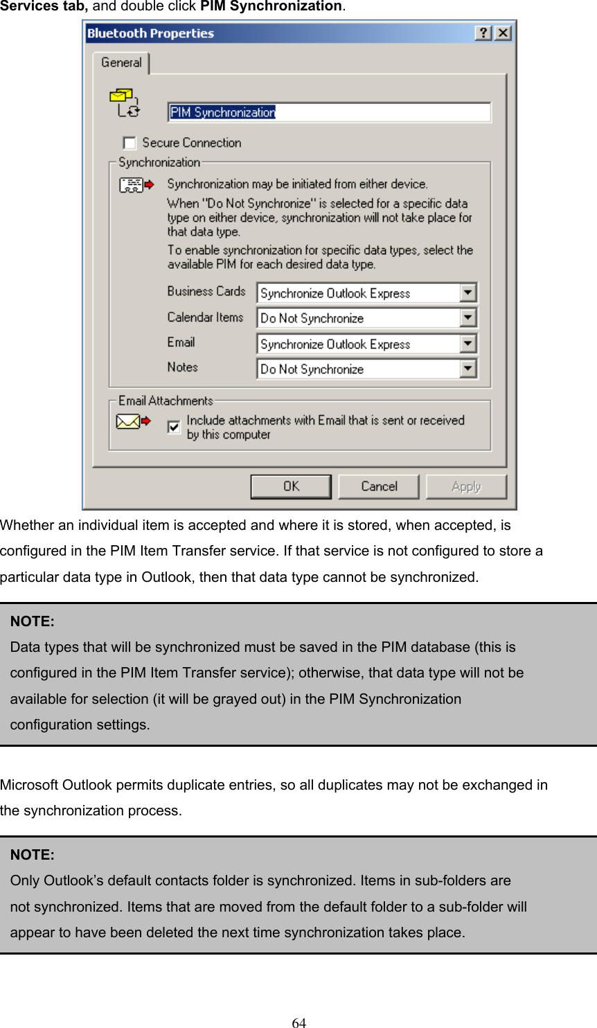 Services tab, and double click PIM Synchronization.  Whether an individual item is accepted and where it is stored, when accepted, is configured in the PIM Item Transfer service. If that service is not configured to store a particular data type in Outlook, then that data type cannot be synchronized.        NOTE:  Data types that will be synchronized must be saved in the PIM database (this is configured in the PIM Item Transfer service); otherwise, that data type will not be available for selection (it will be grayed out) in the PIM Synchronization configuration settings. Microsoft Outlook permits duplicate entries, so all duplicates may not be exchanged in the synchronization process.       NOTE:  Only Outlook’s default contacts folder is synchronized. Items in sub-folders are not synchronized. Items that are moved from the default folder to a sub-folder will appear to have been deleted the next time synchronization takes place.  64 