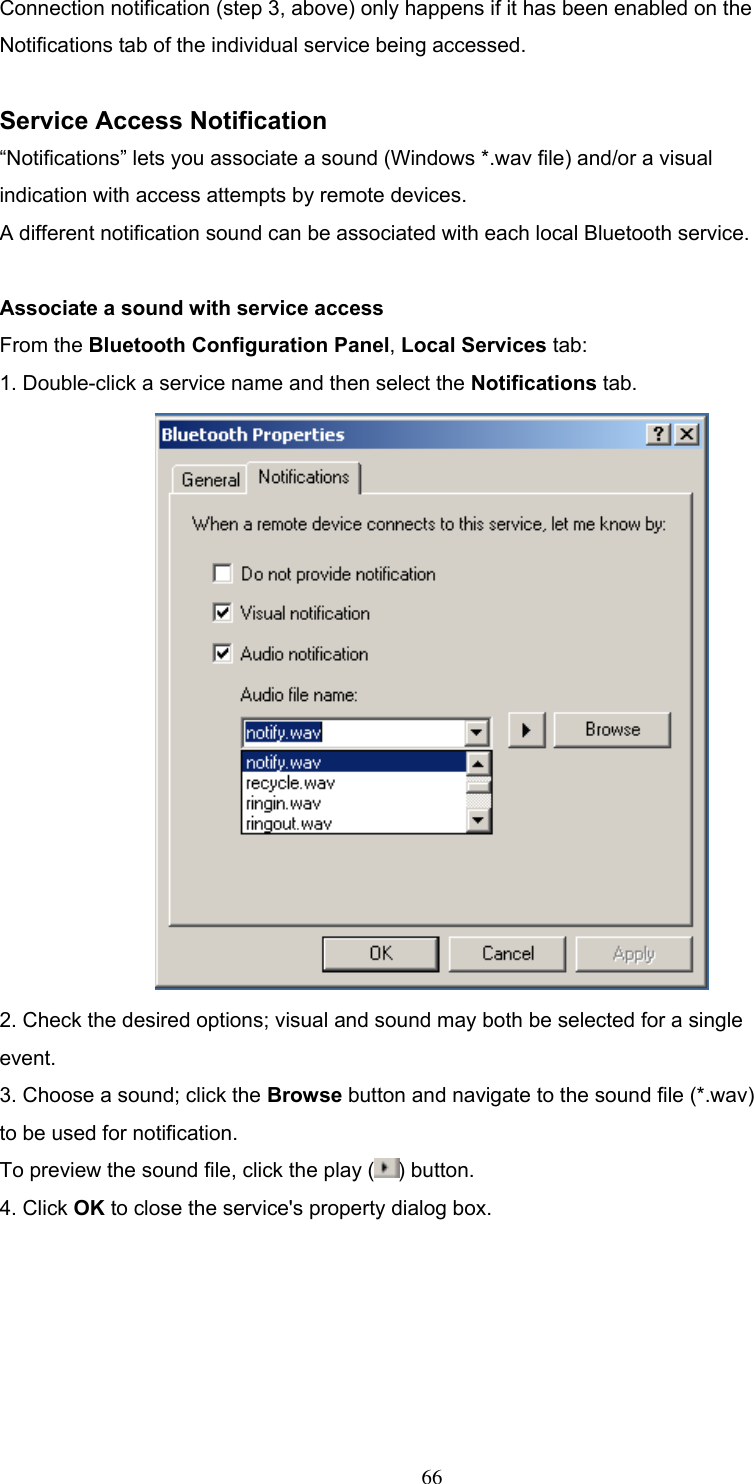 Connection notification (step 3, above) only happens if it has been enabled on the Notifications tab of the individual service being accessed.  Service Access Notification “Notifications” lets you associate a sound (Windows *.wav file) and/or a visual indication with access attempts by remote devices. A different notification sound can be associated with each local Bluetooth service.  Associate a sound with service access From the Bluetooth Configuration Panel, Local Services tab: 1. Double-click a service name and then select the Notifications tab.  2. Check the desired options; visual and sound may both be selected for a single event. 3. Choose a sound; click the Browse button and navigate to the sound file (*.wav) to be used for notification. To preview the sound file, click the play ( ) button. 4. Click OK to close the service&apos;s property dialog box.    66 