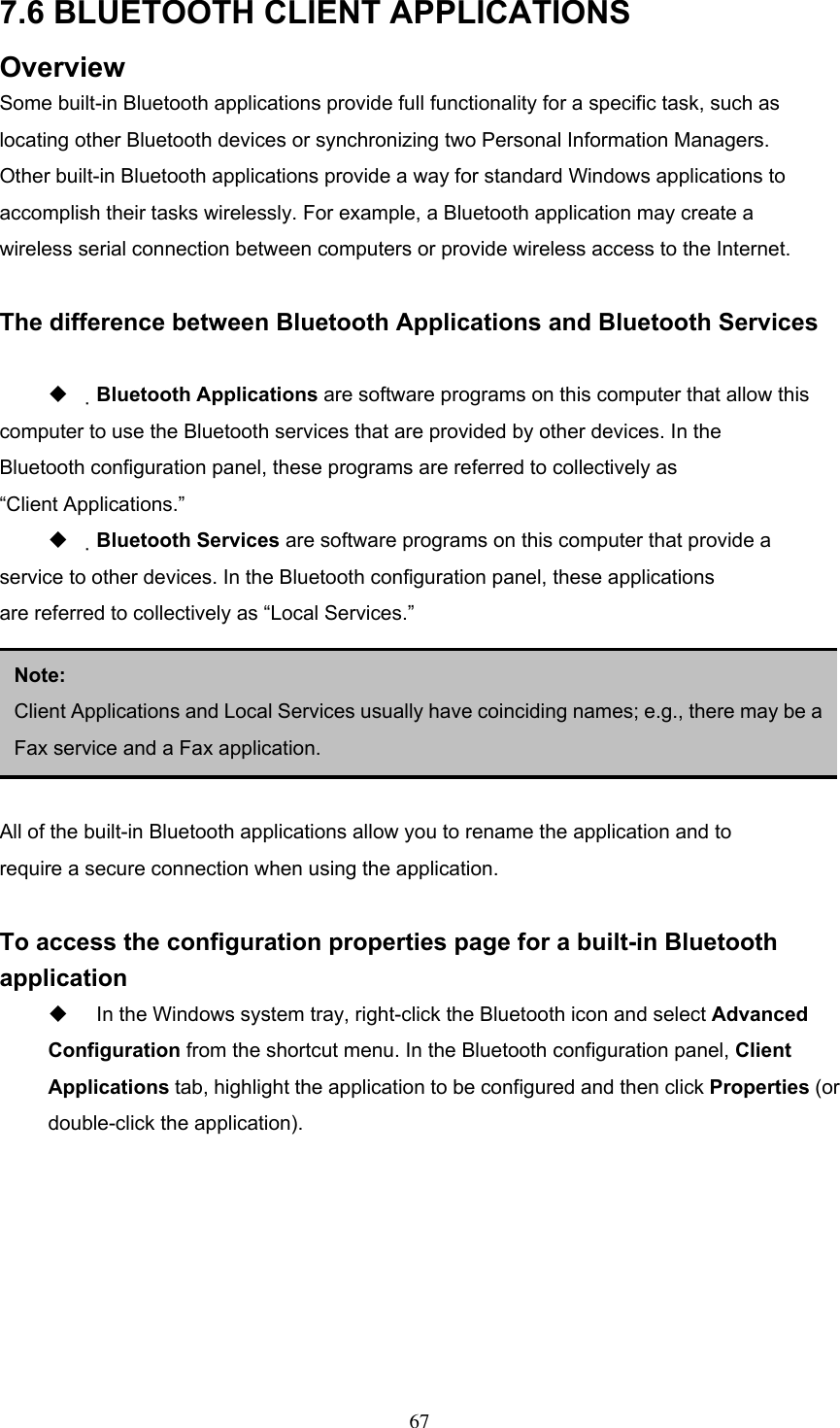 7.6 BLUETOOTH CLIENT APPLICATIONS Overview Some built-in Bluetooth applications provide full functionality for a specific task, such as locating other Bluetooth devices or synchronizing two Personal Information Managers. Other built-in Bluetooth applications provide a way for standard Windows applications to accomplish their tasks wirelessly. For example, a Bluetooth application may create a wireless serial connection between computers or provide wireless access to the Internet.  The difference between Bluetooth Applications and Bluetooth Services    Bluetooth Applications are software programs on this computer that allow this computer to use the Bluetooth services that are provided by other devices. In the Bluetooth configuration panel, these programs are referred to collectively as “Client Applications.”   Bluetooth Services are software programs on this computer that provide a service to other devices. In the Bluetooth configuration panel, these applications are referred to collectively as “Local Services.”    3.5.2 General Configuration  Note:  Client Applications and Local Services usually have coinciding names; e.g., there may be aFax service and a Fax application. All of the built-in Bluetooth applications allow you to rename the application and to require a secure connection when using the application.  To access the configuration properties page for a built-in Bluetooth application   In the Windows system tray, right-click the Bluetooth icon and select Advanced Configuration from the shortcut menu. In the Bluetooth configuration panel, Client Applications tab, highlight the application to be configured and then click Properties (or double-click the application).  67 