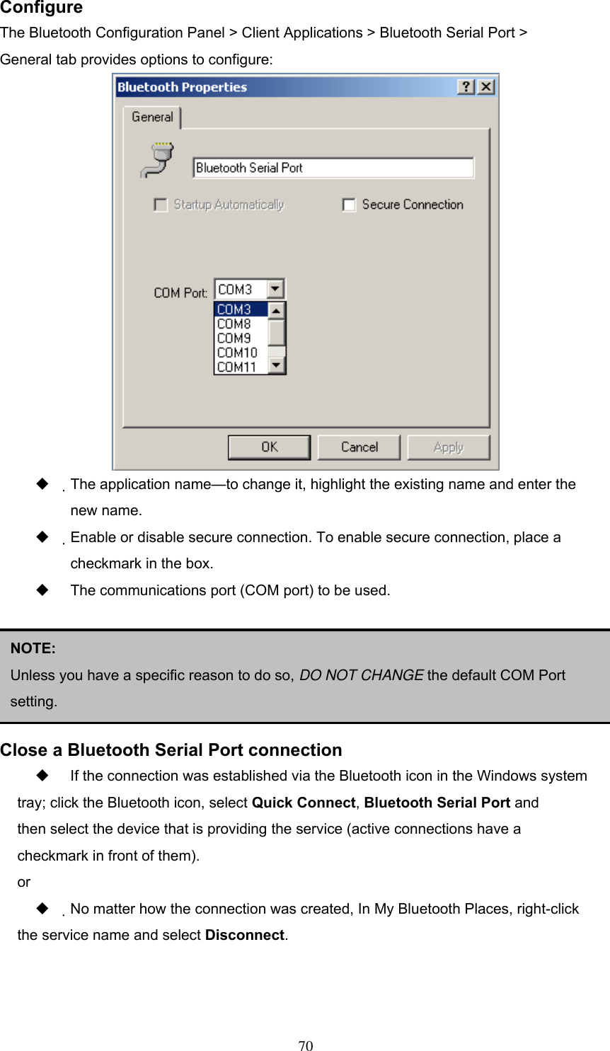 Configure The Bluetooth Configuration Panel &gt; Client Applications &gt; Bluetooth Serial Port &gt; General tab provides options to configure:    The application name—to change it, highlight the existing name and enter the new name.   Enable or disable secure connection. To enable secure connection, place a checkmark in the box.   The communications port (COM port) to be used.      NOTE:  Unless you have a specific reason to do so, DO NOT CHANGE the default COM Port setting. Close a Bluetooth Serial Port connection   If the connection was established via the Bluetooth icon in the Windows system tray; click the Bluetooth icon, select Quick Connect, Bluetooth Serial Port and then select the device that is providing the service (active connections have a checkmark in front of them). or   No matter how the connection was created, In My Bluetooth Places, right-click the service name and select Disconnect.   70 