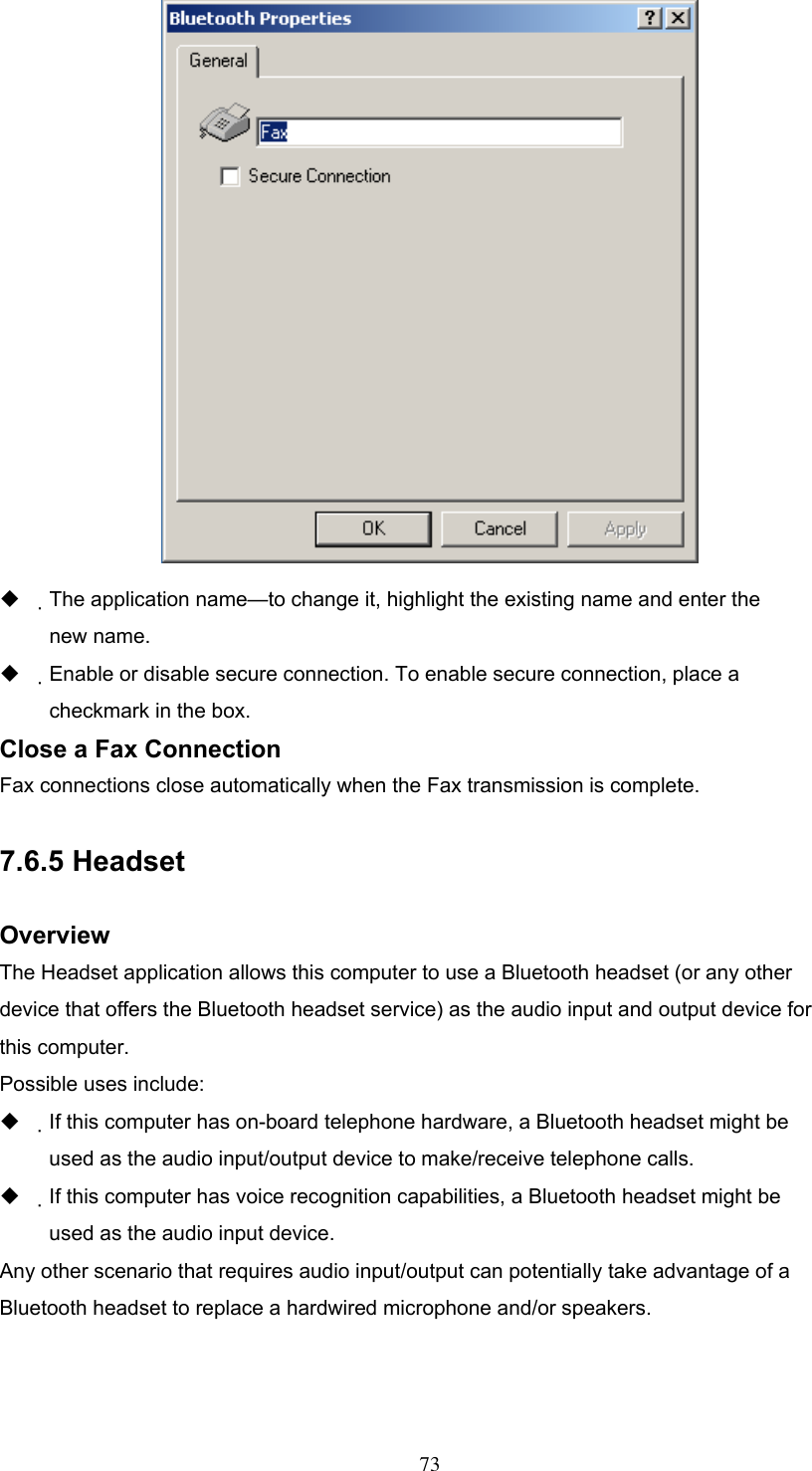    The application name—to change it, highlight the existing name and enter the new name.   Enable or disable secure connection. To enable secure connection, place a checkmark in the box. Close a Fax Connection Fax connections close automatically when the Fax transmission is complete.  7.6.5 Headset  Overview The Headset application allows this computer to use a Bluetooth headset (or any other device that offers the Bluetooth headset service) as the audio input and output device for this computer. Possible uses include:   If this computer has on-board telephone hardware, a Bluetooth headset might be used as the audio input/output device to make/receive telephone calls.   If this computer has voice recognition capabilities, a Bluetooth headset might be used as the audio input device. Any other scenario that requires audio input/output can potentially take advantage of a Bluetooth headset to replace a hardwired microphone and/or speakers.    73 
