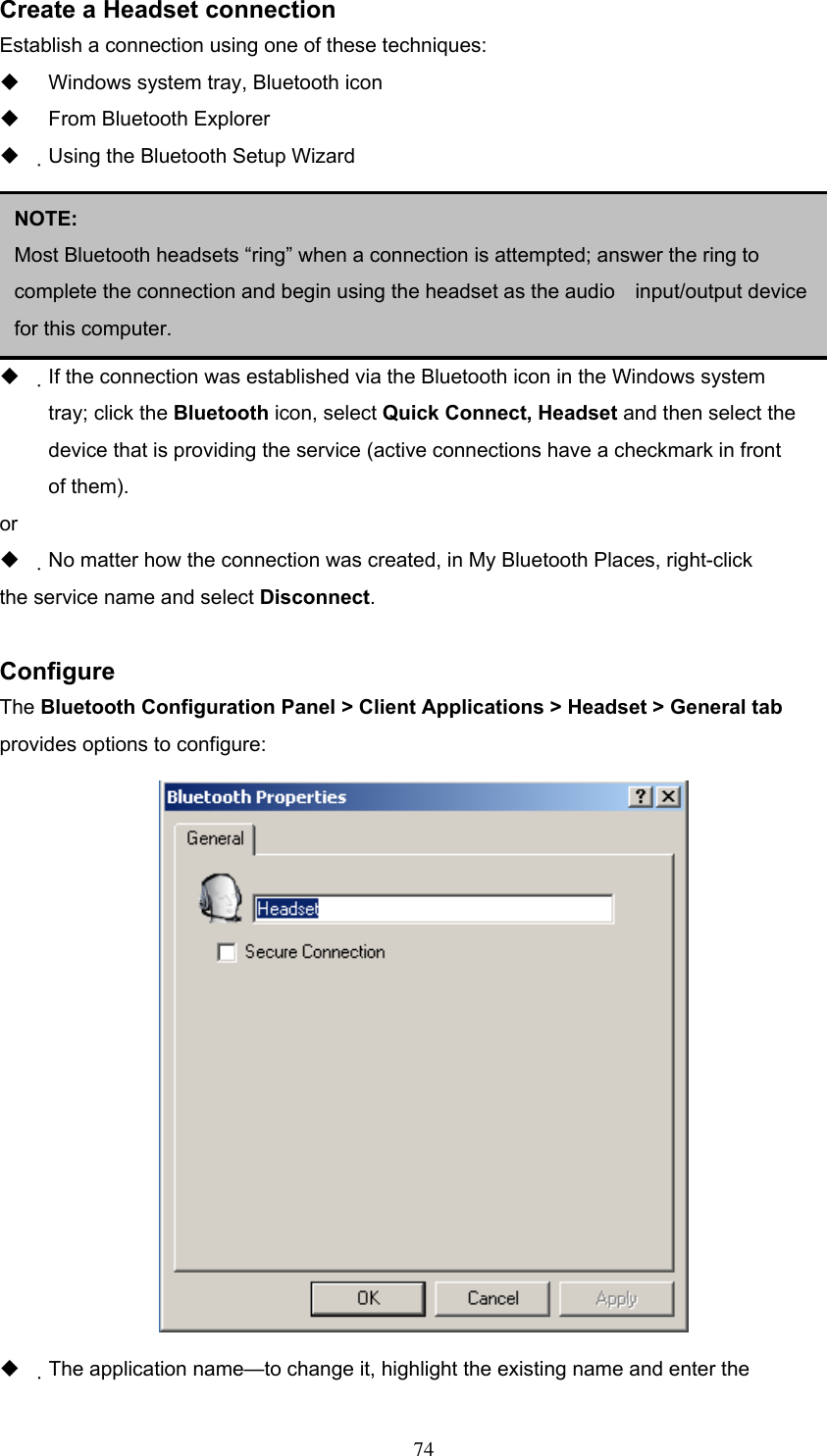 Create a Headset connection Establish a connection using one of these techniques:   Windows system tray, Bluetooth icon   From Bluetooth Explorer   Using the Bluetooth Setup Wizard     Close a Headset connection   If the connection was established via the Bluetooth icon in the Windows system NOTE:  Most Bluetooth headsets “ring” when a connection is attempted; answer the ring to complete the connection and begin using the headset as the audio    input/output device for this computer.   tray; click the Bluetooth icon, select Quick Connect, Headset and then select the device that is providing the service (active connections have a checkmark in front of them). or   No matter how the connection was created, in My Bluetooth Places, right-click the service name and select Disconnect.  Configure The Bluetooth Configuration Panel &gt; Client Applications &gt; Headset &gt; General tab provides options to configure:    The application name—to change it, highlight the existing name and enter the  74 