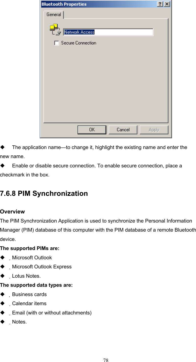    The application name—to change it, highlight the existing name and enter the new name.   Enable or disable secure connection. To enable secure connection, place a checkmark in the box.  7.6.8 PIM Synchronization  Overview The PIM Synchronization Application is used to synchronize the Personal Information Manager (PIM) database of this computer with the PIM database of a remote Bluetooth device. The supported PIMs are:   Microsoft Outlook   Microsoft Outlook Express   Lotus Notes. The supported data types are:   Business cards   Calendar items   Email (with or without attachments)   Notes.    78 