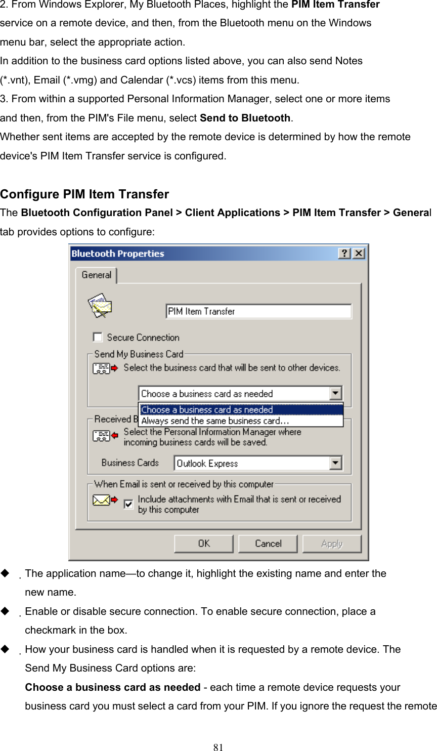 2. From Windows Explorer, My Bluetooth Places, highlight the PIM Item Transfer service on a remote device, and then, from the Bluetooth menu on the Windows menu bar, select the appropriate action. In addition to the business card options listed above, you can also send Notes (*.vnt), Email (*.vmg) and Calendar (*.vcs) items from this menu. 3. From within a supported Personal Information Manager, select one or more items and then, from the PIM&apos;s File menu, select Send to Bluetooth. Whether sent items are accepted by the remote device is determined by how the remote device&apos;s PIM Item Transfer service is configured.  Configure PIM Item Transfer The Bluetooth Configuration Panel &gt; Client Applications &gt; PIM Item Transfer &gt; General tab provides options to configure:    The application name—to change it, highlight the existing name and enter the new name.   Enable or disable secure connection. To enable secure connection, place a checkmark in the box.   How your business card is handled when it is requested by a remote device. The Send My Business Card options are: Choose a business card as needed - each time a remote device requests your business card you must select a card from your PIM. If you ignore the request the remote  81 
