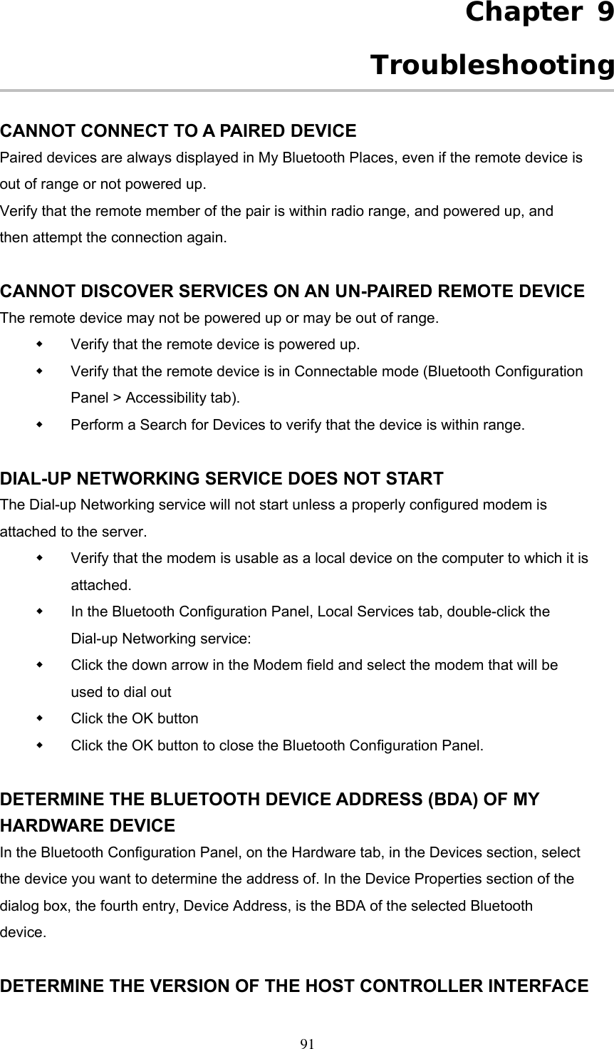 Chapter 9 Troubleshooting  CANNOT CONNECT TO A PAIRED DEVICE Paired devices are always displayed in My Bluetooth Places, even if the remote device is out of range or not powered up. Verify that the remote member of the pair is within radio range, and powered up, and then attempt the connection again.  CANNOT DISCOVER SERVICES ON AN UN-PAIRED REMOTE DEVICE The remote device may not be powered up or may be out of range.   Verify that the remote device is powered up.   Verify that the remote device is in Connectable mode (Bluetooth Configuration Panel &gt; Accessibility tab).   Perform a Search for Devices to verify that the device is within range.  DIAL-UP NETWORKING SERVICE DOES NOT START The Dial-up Networking service will not start unless a properly configured modem is attached to the server.   Verify that the modem is usable as a local device on the computer to which it is attached.   In the Bluetooth Configuration Panel, Local Services tab, double-click the Dial-up Networking service:   Click the down arrow in the Modem field and select the modem that will be used to dial out   Click the OK button   Click the OK button to close the Bluetooth Configuration Panel.  DETERMINE THE BLUETOOTH DEVICE ADDRESS (BDA) OF MY HARDWARE DEVICE In the Bluetooth Configuration Panel, on the Hardware tab, in the Devices section, select the device you want to determine the address of. In the Device Properties section of the dialog box, the fourth entry, Device Address, is the BDA of the selected Bluetooth device.  DETERMINE THE VERSION OF THE HOST CONTROLLER INTERFACE  91 