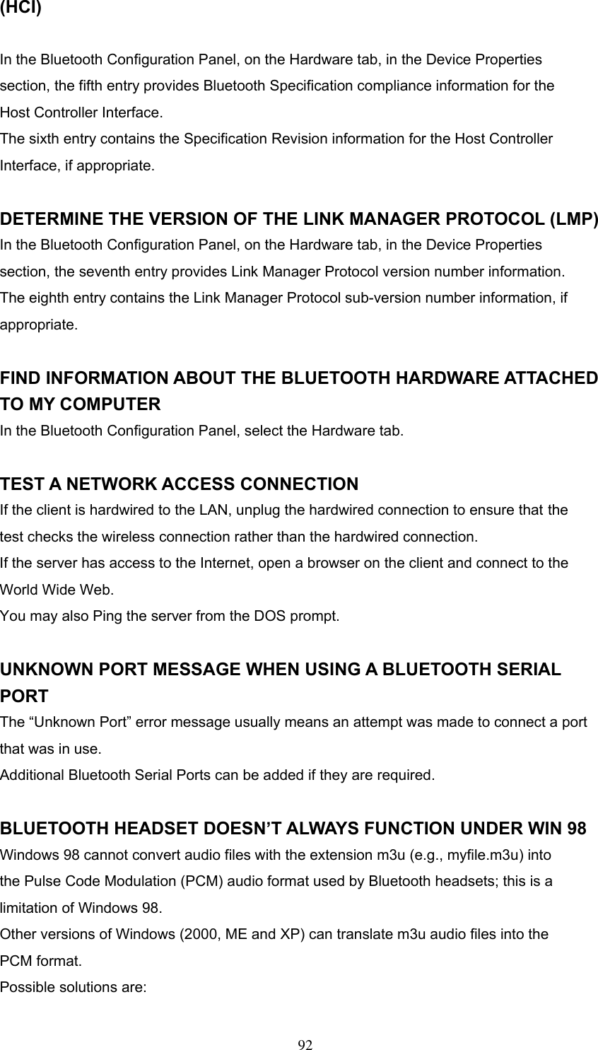 (HCI)  In the Bluetooth Configuration Panel, on the Hardware tab, in the Device Properties section, the fifth entry provides Bluetooth Specification compliance information for the Host Controller Interface. The sixth entry contains the Specification Revision information for the Host Controller Interface, if appropriate.  DETERMINE THE VERSION OF THE LINK MANAGER PROTOCOL (LMP) In the Bluetooth Configuration Panel, on the Hardware tab, in the Device Properties section, the seventh entry provides Link Manager Protocol version number information. The eighth entry contains the Link Manager Protocol sub-version number information, if appropriate.  FIND INFORMATION ABOUT THE BLUETOOTH HARDWARE ATTACHED TO MY COMPUTER In the Bluetooth Configuration Panel, select the Hardware tab.  TEST A NETWORK ACCESS CONNECTION If the client is hardwired to the LAN, unplug the hardwired connection to ensure that the test checks the wireless connection rather than the hardwired connection. If the server has access to the Internet, open a browser on the client and connect to the World Wide Web. You may also Ping the server from the DOS prompt.  UNKNOWN PORT MESSAGE WHEN USING A BLUETOOTH SERIAL PORT The “Unknown Port” error message usually means an attempt was made to connect a port that was in use. Additional Bluetooth Serial Ports can be added if they are required.  BLUETOOTH HEADSET DOESN’T ALWAYS FUNCTION UNDER WIN 98 Windows 98 cannot convert audio files with the extension m3u (e.g., myfile.m3u) into the Pulse Code Modulation (PCM) audio format used by Bluetooth headsets; this is a limitation of Windows 98. Other versions of Windows (2000, ME and XP) can translate m3u audio files into the PCM format. Possible solutions are:  92 
