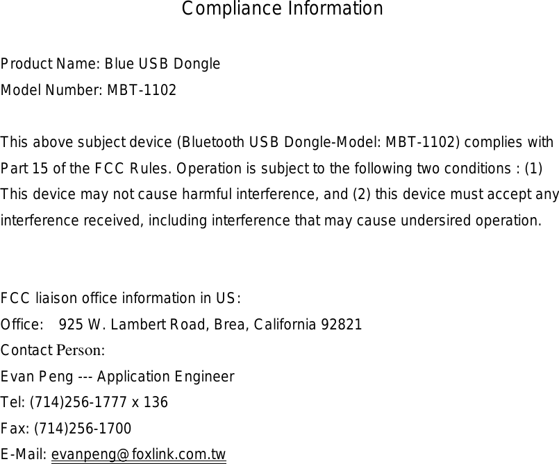 Compliance Information  Product Name: Blue USB Dongle Model Number: MBT-1102  This above subject device (Bluetooth USB Dongle-Model: MBT-1102) complies with Part 15 of the FCC Rules. Operation is subject to the following two conditions : (1) This device may not cause harmful interference, and (2) this device must accept any interference received, including interference that may cause undersired operation.   FCC liaison office information in US: Office:  925 W. Lambert Road, Brea, California 92821 Contact Person: Evan Peng --- Application Engineer Tel: (714)256-1777 x 136 Fax: (714)256-1700 E-Mail: evanpeng@foxlink.com.tw  