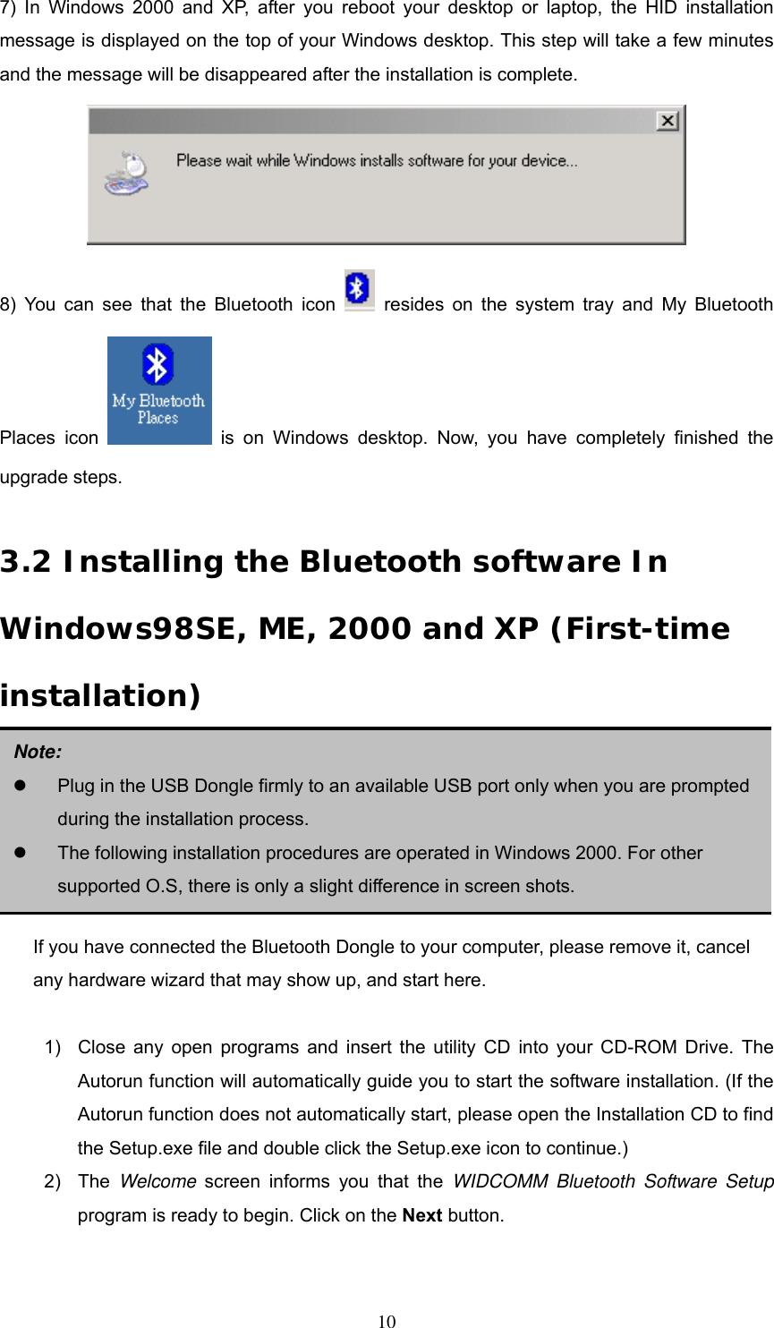 7) In Windows 2000 and XP, after you reboot your desktop or laptop, the HID installation message is displayed on the top of your Windows desktop. This step will take a few minutes and the message will be disappeared after the installation is complete.    8) You can see that the Bluetooth icon   resides on the system tray and My Bluetooth Places icon   is on Windows desktop. Now, you have completely finished the upgrade steps.  3.2 Installing the Bluetooth software In Windows98SE, ME, 2000 and XP (First-time installation)       Note:   Plug in the USB Dongle firmly to an available USB port only when you are prompted during the installation process.   The following installation procedures are operated in Windows 2000. For other supported O.S, there is only a slight difference in screen shots. If you have connected the Bluetooth Dongle to your computer, please remove it, cancel any hardware wizard that may show up, and start here.  1)  Close any open programs and insert the utility CD into your CD-ROM Drive. The Autorun function will automatically guide you to start the software installation. (If the Autorun function does not automatically start, please open the Installation CD to find the Setup.exe file and double click the Setup.exe icon to continue.) 2) The Welcome screen informs you that the WIDCOMM Bluetooth Software Setup program is ready to begin. Click on the Next button.    10 