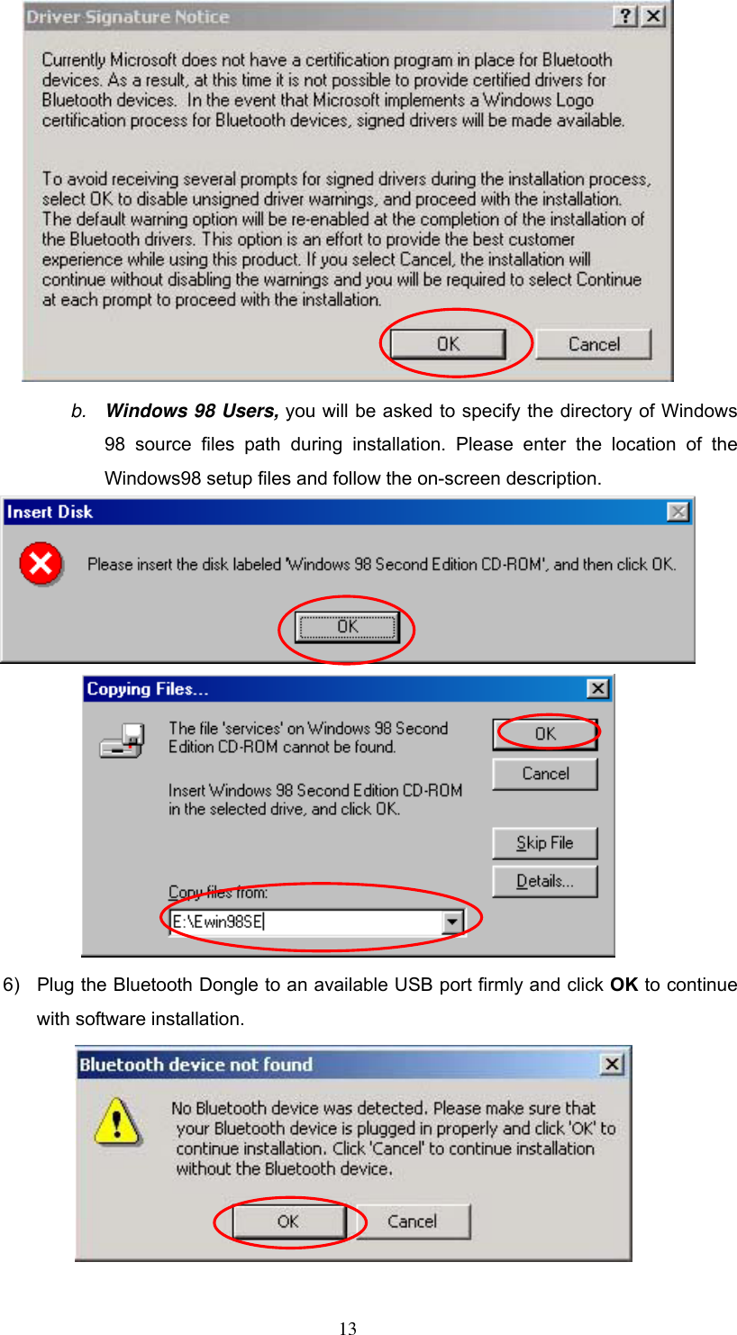  b.  Windows 98 Users, you will be asked to specify the directory of Windows 98 source files path during installation. Please enter the location of the Windows98 setup files and follow the on-screen description.   6)  Plug the Bluetooth Dongle to an available USB port firmly and click OK to continue with software installation.   13 