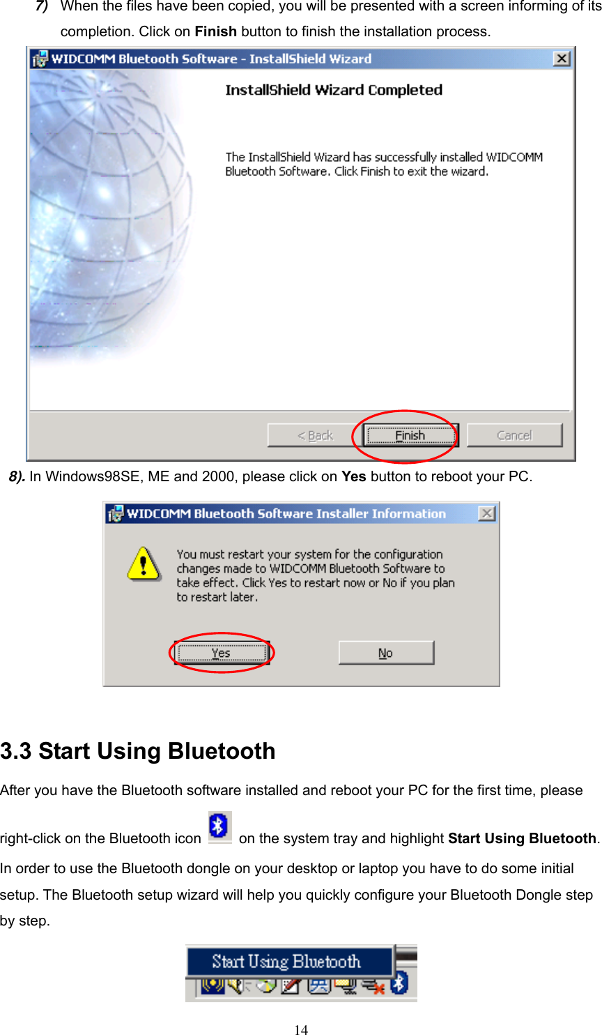 7)  When the files have been copied, you will be presented with a screen informing of its completion. Click on Finish button to finish the installation process.  8). In Windows98SE, ME and 2000, please click on Yes button to reboot your PC.   3.3 Start Using Bluetooth After you have the Bluetooth software installed and reboot your PC for the first time, please right-click on the Bluetooth icon    on the system tray and highlight Start Using Bluetooth. In order to use the Bluetooth dongle on your desktop or laptop you have to do some initial setup. The Bluetooth setup wizard will help you quickly configure your Bluetooth Dongle step by step.     14 
