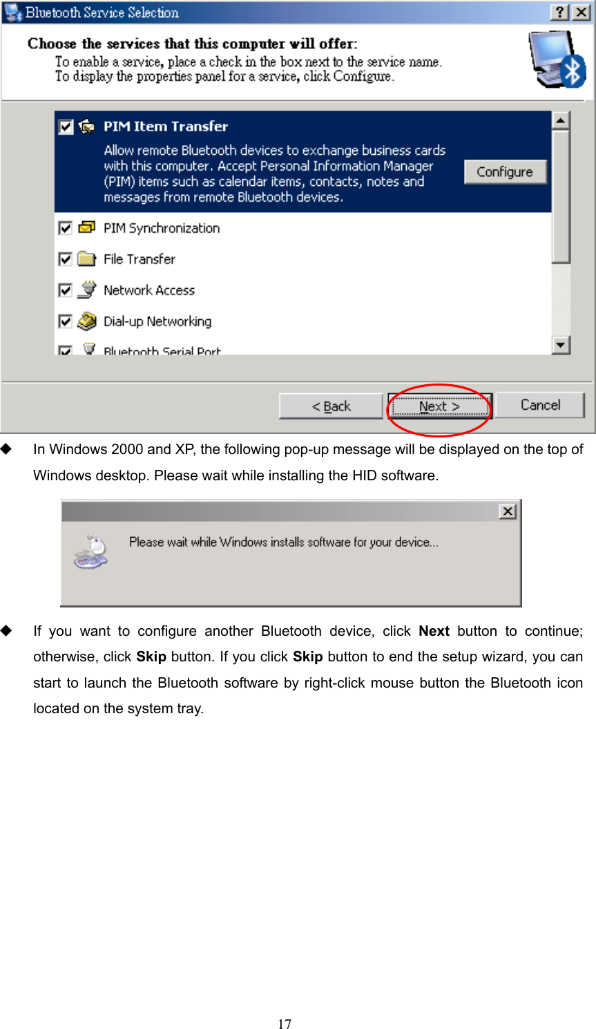    In Windows 2000 and XP, the following pop-up message will be displayed on the top of Windows desktop. Please wait while installing the HID software.    If you want to configure another Bluetooth device, click Next button to continue; otherwise, click Skip button. If you click Skip button to end the setup wizard, you can start to launch the Bluetooth software by right-click mouse button the Bluetooth icon located on the system tray.  17 