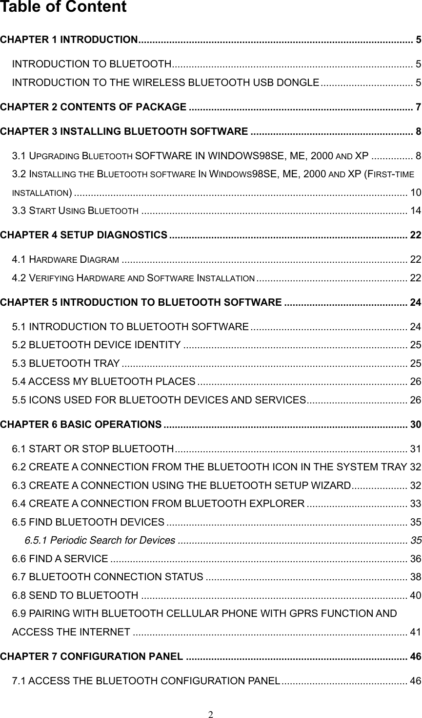Table of Content CHAPTER 1 INTRODUCTION.................................................................................................. 5 INTRODUCTION TO BLUETOOTH...................................................................................... 5 INTRODUCTION TO THE WIRELESS BLUETOOTH USB DONGLE................................. 5 CHAPTER 2 CONTENTS OF PACKAGE ................................................................................ 7 CHAPTER 3 INSTALLING BLUETOOTH SOFTWARE .......................................................... 8 3.1 UPGRADING BLUETOOTH SOFTWARE IN WINDOWS98SE, ME, 2000 AND XP ............... 8 3.2 INSTALLING THE BLUETOOTH SOFTWARE IN WINDOWS98SE, ME, 2000 AND XP (FIRST-TIME INSTALLATION) ....................................................................................................................... 10 3.3 START USING BLUETOOTH ............................................................................................... 14 CHAPTER 4 SETUP DIAGNOSTICS ..................................................................................... 22 4.1 HARDWARE DIAGRAM ...................................................................................................... 22 4.2 VERIFYING HARDWARE AND SOFTWARE INSTALLATION ...................................................... 22 CHAPTER 5 INTRODUCTION TO BLUETOOTH SOFTWARE ............................................ 24 5.1 INTRODUCTION TO BLUETOOTH SOFTWARE ........................................................ 24 5.2 BLUETOOTH DEVICE IDENTITY ................................................................................ 25 5.3 BLUETOOTH TRAY ...................................................................................................... 25 5.4 ACCESS MY BLUETOOTH PLACES ........................................................................... 26 5.5 ICONS USED FOR BLUETOOTH DEVICES AND SERVICES.................................... 26 CHAPTER 6 BASIC OPERATIONS ....................................................................................... 30 6.1 START OR STOP BLUETOOTH................................................................................... 31 6.2 CREATE A CONNECTION FROM THE BLUETOOTH ICON IN THE SYSTEM TRAY 32 6.3 CREATE A CONNECTION USING THE BLUETOOTH SETUP WIZARD.................... 32 6.4 CREATE A CONNECTION FROM BLUETOOTH EXPLORER .................................... 33 6.5 FIND BLUETOOTH DEVICES ...................................................................................... 35 6.5.1 Periodic Search for Devices .................................................................................. 35 6.6 FIND A SERVICE .......................................................................................................... 36 6.7 BLUETOOTH CONNECTION STATUS ........................................................................ 38 6.8 SEND TO BLUETOOTH ............................................................................................... 40 6.9 PAIRING WITH BLUETOOTH CELLULAR PHONE WITH GPRS FUNCTION AND ACCESS THE INTERNET .................................................................................................. 41 CHAPTER 7 CONFIGURATION PANEL ............................................................................... 46 7.1 ACCESS THE BLUETOOTH CONFIGURATION PANEL............................................. 46  2 