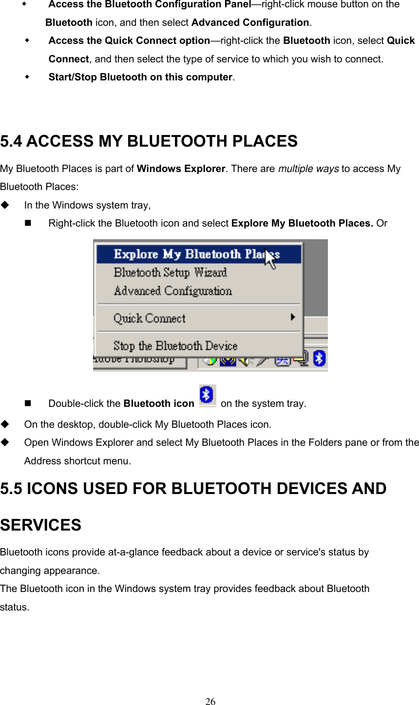    Access the Bluetooth Configuration Panel—right-click mouse button on the          Bluetooth icon, and then select Advanced Configuration.   Access the Quick Connect option—right-click the Bluetooth icon, select Quick Connect, and then select the type of service to which you wish to connect.   Start/Stop Bluetooth on this computer.   5.4 ACCESS MY BLUETOOTH PLACES My Bluetooth Places is part of Windows Explorer. There are multiple ways to access My Bluetooth Places:     In the Windows system tray,     Right-click the Bluetooth icon and select Explore My Bluetooth Places. Or    Double-click the Bluetooth icon   on the system tray.   On the desktop, double-click My Bluetooth Places icon.     Open Windows Explorer and select My Bluetooth Places in the Folders pane or from the Address shortcut menu. 5.5 ICONS USED FOR BLUETOOTH DEVICES AND SERVICES Bluetooth icons provide at-a-glance feedback about a device or service&apos;s status by changing appearance. The Bluetooth icon in the Windows system tray provides feedback about Bluetooth status.     26 