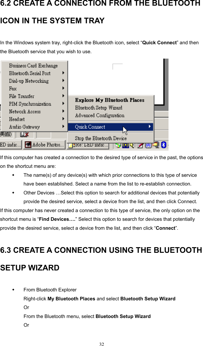 6.2 CREATE A CONNECTION FROM THE BLUETOOTH ICON IN THE SYSTEM TRAY  In the Windows system tray, right-click the Bluetooth icon, select “Quick Connect” and then the Bluetooth service that you wish to use.    If this computer has created a connection to the desired type of service in the past, the options on the shortcut menu are:   The name(s) of any device(s) with which prior connections to this type of service have been established. Select a name from the list to re-establish connection.   Other Devices …Select this option to search for additional devices that potentially provide the desired service, select a device from the list, and then click Connect. If this computer has never created a connection to this type of service, the only option on the shortcut menu is “Find Devices….” Select this option to search for devices that potentially provide the desired service, select a device from the list, and then click “Connect”.  6.3 CREATE A CONNECTION USING THE BLUETOOTH SETUP WIZARD    From Bluetooth Explorer Right-click My Bluetooth Places and select Bluetooth Setup Wizard Or From the Bluetooth menu, select Bluetooth Setup Wizard Or   32 