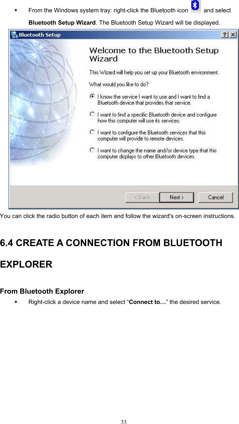   From the Windows system tray: right-click the Bluetooth icon   and select Bluetooth Setup Wizard. The Bluetooth Setup Wizard will be displayed.  You can click the radio button of each item and follow the wizard&apos;s on-screen instructions.  6.4 CREATE A CONNECTION FROM BLUETOOTH EXPLORER  From Bluetooth Explorer   Right-click a device name and select “Connect to…” the desired service.   33 