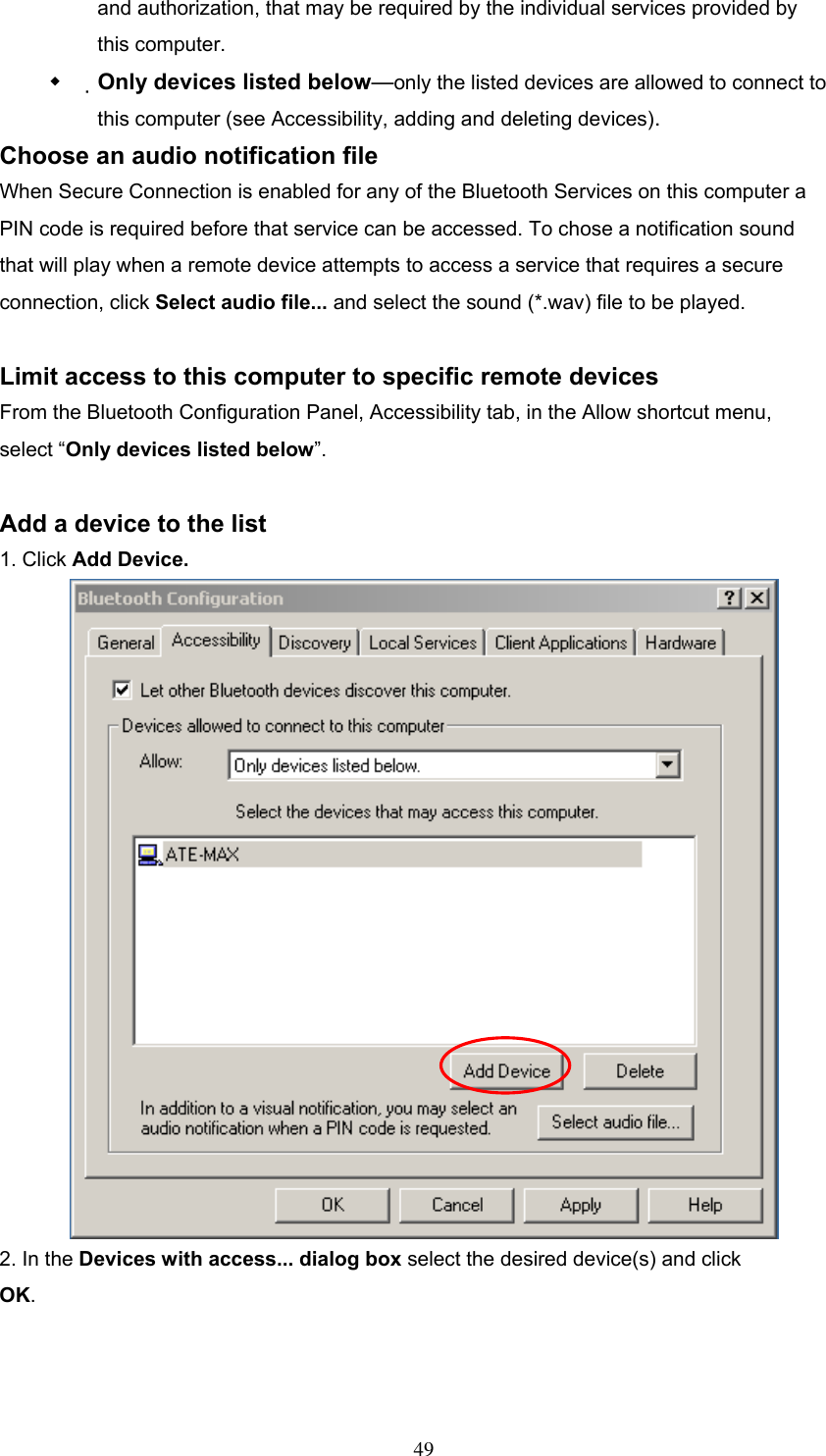 and authorization, that may be required by the individual services provided by this computer.   Only devices listed below—only the listed devices are allowed to connect to this computer (see Accessibility, adding and deleting devices). Choose an audio notification file When Secure Connection is enabled for any of the Bluetooth Services on this computer a PIN code is required before that service can be accessed. To chose a notification sound that will play when a remote device attempts to access a service that requires a secure connection, click Select audio file... and select the sound (*.wav) file to be played.  Limit access to this computer to specific remote devices   From the Bluetooth Configuration Panel, Accessibility tab, in the Allow shortcut menu, select “Only devices listed below”.  Add a device to the list 1. Click Add Device.  2. In the Devices with access... dialog box select the desired device(s) and click OK.    49 