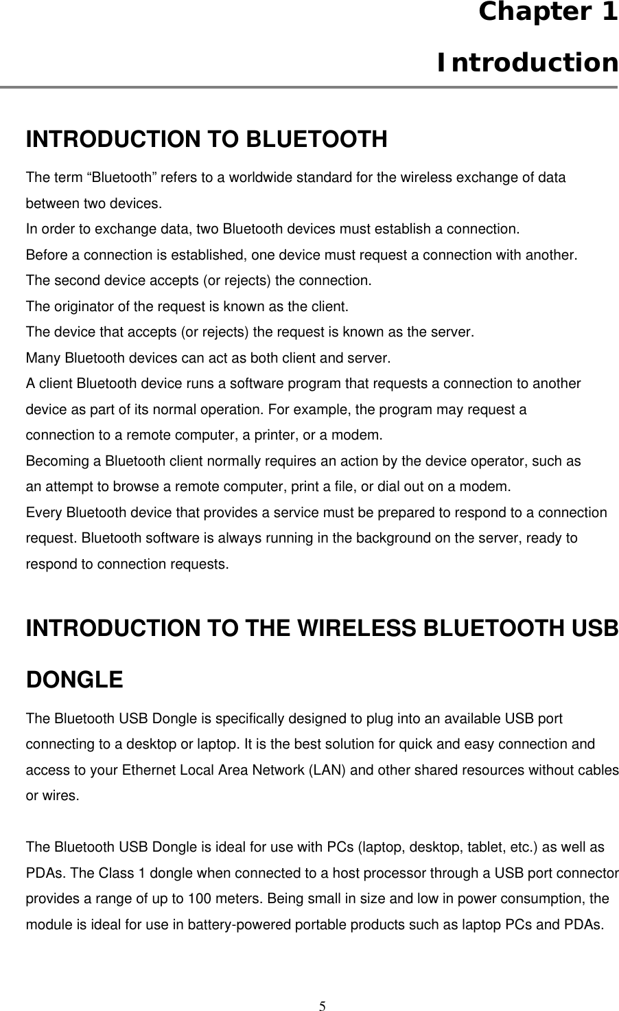  5  Chapter 1  Introduction  INTRODUCTION TO BLUETOOTH The term “Bluetooth” refers to a worldwide standard for the wireless exchange of data between two devices. In order to exchange data, two Bluetooth devices must establish a connection. Before a connection is established, one device must request a connection with another. The second device accepts (or rejects) the connection. The originator of the request is known as the client. The device that accepts (or rejects) the request is known as the server. Many Bluetooth devices can act as both client and server. A client Bluetooth device runs a software program that requests a connection to another device as part of its normal operation. For example, the program may request a connection to a remote computer, a printer, or a modem. Becoming a Bluetooth client normally requires an action by the device operator, such as an attempt to browse a remote computer, print a file, or dial out on a modem. Every Bluetooth device that provides a service must be prepared to respond to a connection request. Bluetooth software is always running in the background on the server, ready to respond to connection requests.  INTRODUCTION TO THE WIRELESS BLUETOOTH USB DONGLE The Bluetooth USB Dongle is specifically designed to plug into an available USB port connecting to a desktop or laptop. It is the best solution for quick and easy connection and access to your Ethernet Local Area Network (LAN) and other shared resources without cables or wires.    The Bluetooth USB Dongle is ideal for use with PCs (laptop, desktop, tablet, etc.) as well as PDAs. The Class 1 dongle when connected to a host processor through a USB port connector provides a range of up to 100 meters. Being small in size and low in power consumption, the module is ideal for use in battery-powered portable products such as laptop PCs and PDAs.  
