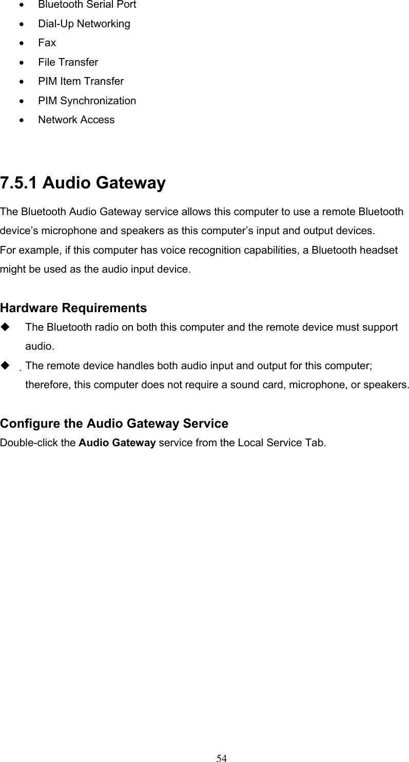 •  Bluetooth Serial Port •  Dial-Up Networking •  Fax •  File Transfer •  PIM Item Transfer •  PIM Synchronization •  Network Access  7.5.1 Audio Gateway The Bluetooth Audio Gateway service allows this computer to use a remote Bluetooth device’s microphone and speakers as this computer’s input and output devices. For example, if this computer has voice recognition capabilities, a Bluetooth headset might be used as the audio input device.  Hardware Requirements   The Bluetooth radio on both this computer and the remote device must support audio.   The remote device handles both audio input and output for this computer; therefore, this computer does not require a sound card, microphone, or speakers.  Configure the Audio Gateway Service Double-click the Audio Gateway service from the Local Service Tab.  54 