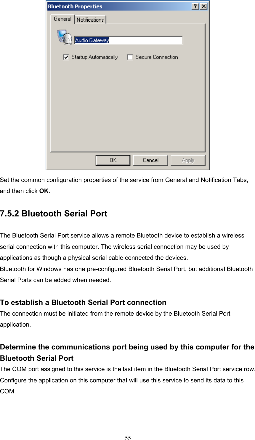  Set the common configuration properties of the service from General and Notification Tabs, and then click OK.  7.5.2 Bluetooth Serial Port  The Bluetooth Serial Port service allows a remote Bluetooth device to establish a wireless serial connection with this computer. The wireless serial connection may be used by applications as though a physical serial cable connected the devices. Bluetooth for Windows has one pre-configured Bluetooth Serial Port, but additional Bluetooth Serial Ports can be added when needed.  To establish a Bluetooth Serial Port connection The connection must be initiated from the remote device by the Bluetooth Serial Port application.  Determine the communications port being used by this computer for the Bluetooth Serial Port The COM port assigned to this service is the last item in the Bluetooth Serial Port service row. Configure the application on this computer that will use this service to send its data to this COM.   55 