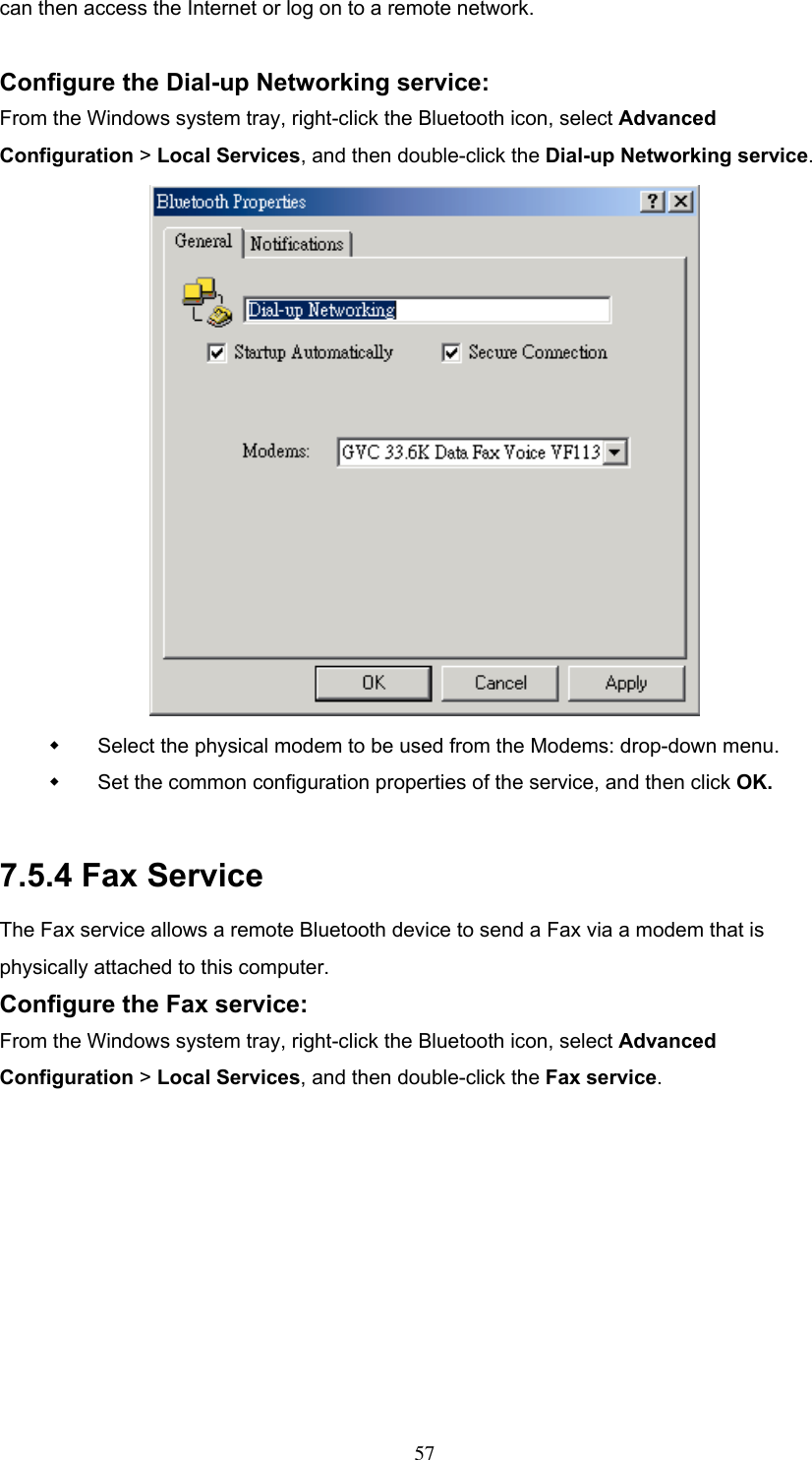 can then access the Internet or log on to a remote network.  Configure the Dial-up Networking service: From the Windows system tray, right-click the Bluetooth icon, select Advanced Configuration &gt; Local Services, and then double-click the Dial-up Networking service.    Select the physical modem to be used from the Modems: drop-down menu.   Set the common configuration properties of the service, and then click OK.  7.5.4 Fax Service The Fax service allows a remote Bluetooth device to send a Fax via a modem that is physically attached to this computer. Configure the Fax service: From the Windows system tray, right-click the Bluetooth icon, select Advanced Configuration &gt; Local Services, and then double-click the Fax service.  57 