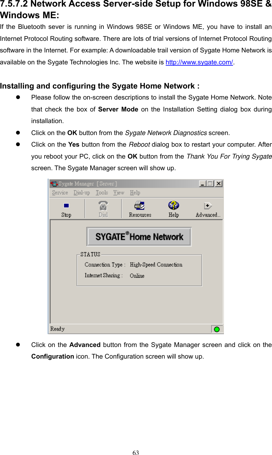  7.5.7.2 Network Access Server-side Setup for Windows 98SE &amp; Windows ME: If the Bluetooth sever is running in Windows 98SE or Windows ME, you have to install an Internet Protocol Routing software. There are lots of trial versions of Internet Protocol Routing software in the Internet. For example: A downloadable trail version of Sygate Home Network is available on the Sygate Technologies Inc. The website is http://www.sygate.com/.   Installing and configuring the Sygate Home Network :   Please follow the on-screen descriptions to install the Sygate Home Network. Note that check the box of Server Mode on the Installation Setting dialog box during installation.    Click on the OK button from the Sygate Network Diagnostics screen.    Click on the Yes button from the Reboot dialog box to restart your computer. After you reboot your PC, click on the OK button from the Thank You For Trying Sygate screen. The Sygate Manager screen will show up.    Click on the Advanced button from the Sygate Manager screen and click on the Configuration icon. The Configuration screen will show up.  63 