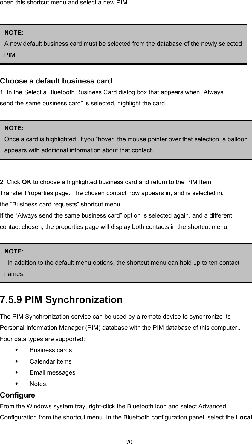 open this shortcut menu and select a new PIM.       Choose a default business card 1. In the Select a Bluetooth Business Card dialog box that appears when “Always send the same business card” is selected, highlight the card.       2. Click OK to choose a highlighted business card and return to the PIM Item Transfer Properties page. The chosen contact now appears in, and is selected in, the “Business card requests” shortcut menu. If the “Always send the same business card” option is selected again, and a different contact chosen, the properties page will display both contacts in the shortcut menu.      NOTE:  A new default business card must be selected from the database of the newly selectedPIM. NOTE:  Once a card is highlighted, if you “hover” the mouse pointer over that selection, a balloonappears with additional information about that contact. NOTE:   In addition to the default menu options, the shortcut menu can hold up to ten contact names. 7.5.9 PIM Synchronization The PIM Synchronization service can be used by a remote device to synchronize its Personal Information Manager (PIM) database with the PIM database of this computer.. Four data types are supported:   Business cards   Calendar items   Email messages   Notes. Configure From the Windows system tray, right-click the Bluetooth icon and select Advanced Configuration from the shortcut menu. In the Bluetooth configuration panel, select the Local  70 