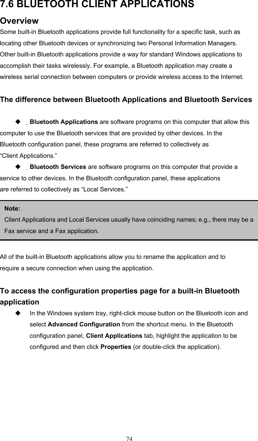 7.6 BLUETOOTH CLIENT APPLICATIONS Overview Some built-in Bluetooth applications provide full functionality for a specific task, such as locating other Bluetooth devices or synchronizing two Personal Information Managers. Other built-in Bluetooth applications provide a way for standard Windows applications to accomplish their tasks wirelessly. For example, a Bluetooth application may create a wireless serial connection between computers or provide wireless access to the Internet.  The difference between Bluetooth Applications and Bluetooth Services    Bluetooth Applications are software programs on this computer that allow this computer to use the Bluetooth services that are provided by other devices. In the Bluetooth configuration panel, these programs are referred to collectively as “Client Applications.”   Bluetooth Services are software programs on this computer that provide a service to other devices. In the Bluetooth configuration panel, these applications are referred to collectively as “Local Services.”    3.5.2 General Configuration  Note:  Client Applications and Local Services usually have coinciding names; e.g., there may be aFax service and a Fax application. All of the built-in Bluetooth applications allow you to rename the application and to require a secure connection when using the application.  To access the configuration properties page for a built-in Bluetooth application   In the Windows system tray, right-click mouse button on the Bluetooth icon and select Advanced Configuration from the shortcut menu. In the Bluetooth configuration panel, Client Applications tab, highlight the application to be configured and then click Properties (or double-click the application).  74 