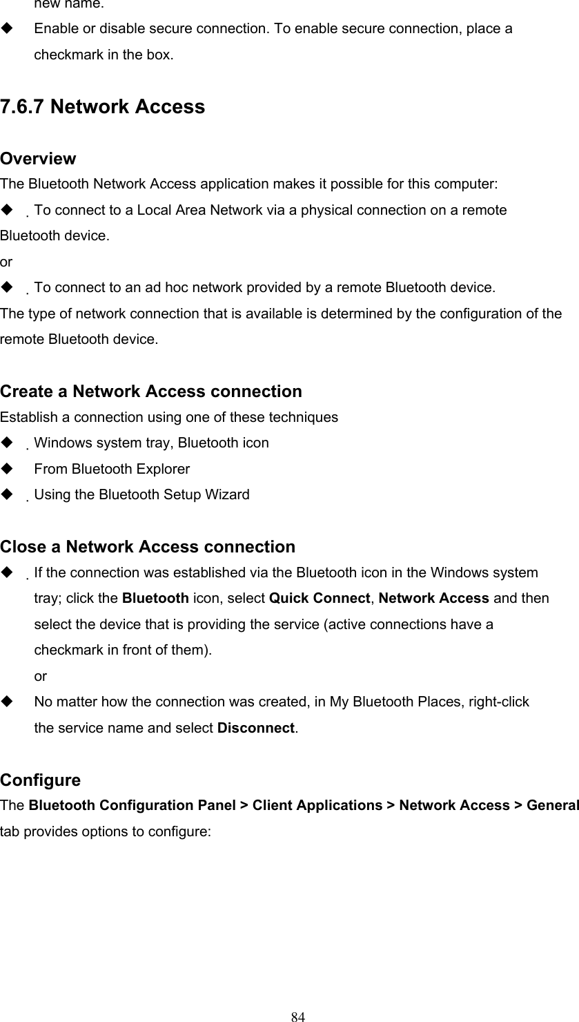 new name.   Enable or disable secure connection. To enable secure connection, place a checkmark in the box.  7.6.7 Network Access  Overview The Bluetooth Network Access application makes it possible for this computer:   To connect to a Local Area Network via a physical connection on a remote Bluetooth device. or   To connect to an ad hoc network provided by a remote Bluetooth device. The type of network connection that is available is determined by the configuration of the remote Bluetooth device.  Create a Network Access connection Establish a connection using one of these techniques   Windows system tray, Bluetooth icon   From Bluetooth Explorer   Using the Bluetooth Setup Wizard  Close a Network Access connection   If the connection was established via the Bluetooth icon in the Windows system tray; click the Bluetooth icon, select Quick Connect, Network Access and then select the device that is providing the service (active connections have a checkmark in front of them). or   No matter how the connection was created, in My Bluetooth Places, right-click the service name and select Disconnect.  Configure The Bluetooth Configuration Panel &gt; Client Applications &gt; Network Access &gt; General tab provides options to configure:  84 