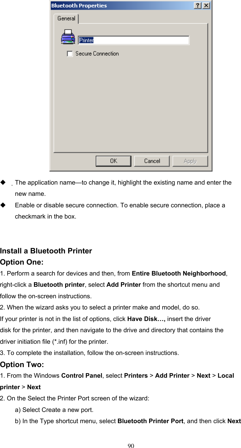    The application name—to change it, highlight the existing name and enter the new name.   Enable or disable secure connection. To enable secure connection, place a checkmark in the box.   Install a Bluetooth Printer Option One: 1. Perform a search for devices and then, from Entire Bluetooth Neighborhood,  right-click a Bluetooth printer, select Add Printer from the shortcut menu and follow the on-screen instructions. 2. When the wizard asks you to select a printer make and model, do so. If your printer is not in the list of options, click Have Disk…, insert the driver disk for the printer, and then navigate to the drive and directory that contains the driver initiation file (*.inf) for the printer. 3. To complete the installation, follow the on-screen instructions. Option Two: 1. From the Windows Control Panel, select Printers &gt; Add Printer &gt; Next &gt; Local printer &gt; Next 2. On the Select the Printer Port screen of the wizard: a) Select Create a new port. b) In the Type shortcut menu, select Bluetooth Printer Port, and then click Next  90 
