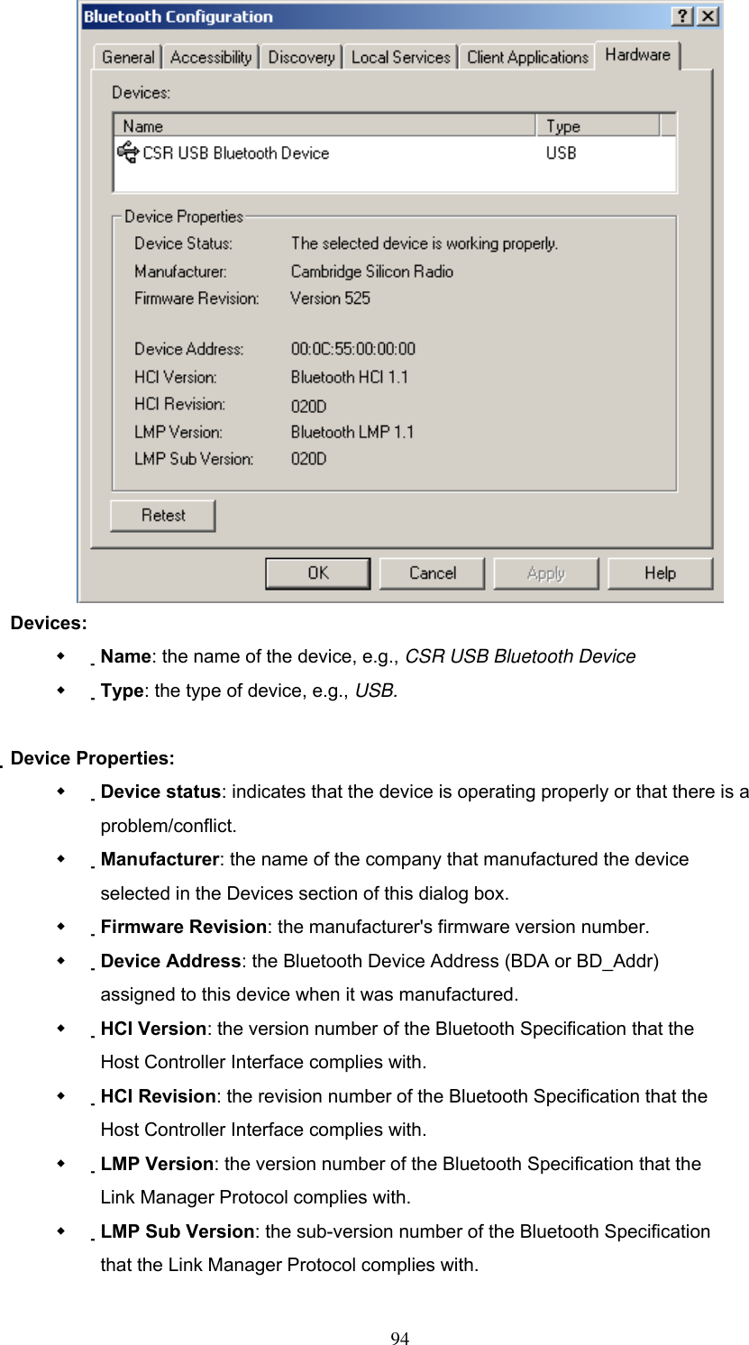  Devices:   Name: the name of the device, e.g., CSR USB Bluetooth Device   Type: the type of device, e.g., USB.  Device Properties:   Device status: indicates that the device is operating properly or that there is a problem/conflict.   Manufacturer: the name of the company that manufactured the device selected in the Devices section of this dialog box.   Firmware Revision: the manufacturer&apos;s firmware version number.   Device Address: the Bluetooth Device Address (BDA or BD_Addr) assigned to this device when it was manufactured.   HCI Version: the version number of the Bluetooth Specification that the Host Controller Interface complies with.   HCI Revision: the revision number of the Bluetooth Specification that the Host Controller Interface complies with.   LMP Version: the version number of the Bluetooth Specification that the Link Manager Protocol complies with.   LMP Sub Version: the sub-version number of the Bluetooth Specification that the Link Manager Protocol complies with.  94 