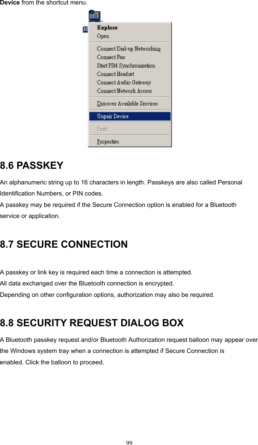 Device from the shortcut menu.  8.6 PASSKEY An alphanumeric string up to 16 characters in length. Passkeys are also called Personal Identification Numbers, or PIN codes. A passkey may be required if the Secure Connection option is enabled for a Bluetooth service or application.  8.7 SECURE CONNECTION  A passkey or link key is required each time a connection is attempted. All data exchanged over the Bluetooth connection is encrypted. Depending on other configuration options, authorization may also be required.  8.8 SECURITY REQUEST DIALOG BOX A Bluetooth passkey request and/or Bluetooth Authorization request balloon may appear over the Windows system tray when a connection is attempted if Secure Connection is enabled. Click the balloon to proceed.  99 