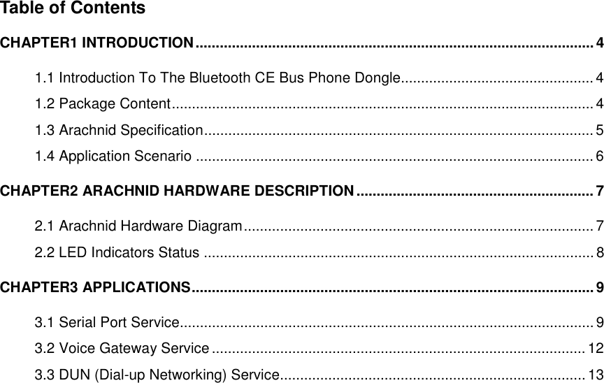 Table of Contents CHAPTER1 INTRODUCTION...................................................................................................4 1.1 Introduction To The Bluetooth CE Bus Phone Dongle................................................ 4 1.2 Package Content......................................................................................................... 4 1.3 Arachnid Specification.................................................................................................5 1.4 Application Scenario ...................................................................................................6 CHAPTER2 ARACHNID HARDWARE DESCRIPTION...........................................................7 2.1 Arachnid Hardware Diagram....................................................................................... 7 2.2 LED Indicators Status ................................................................................................. 8 CHAPTER3 APPLICATIONS.................................................................................................... 9 3.1 Serial Port Service....................................................................................................... 9 3.2 Voice Gateway Service ............................................................................................. 12 3.3 DUN (Dial-up Networking) Service............................................................................ 13  